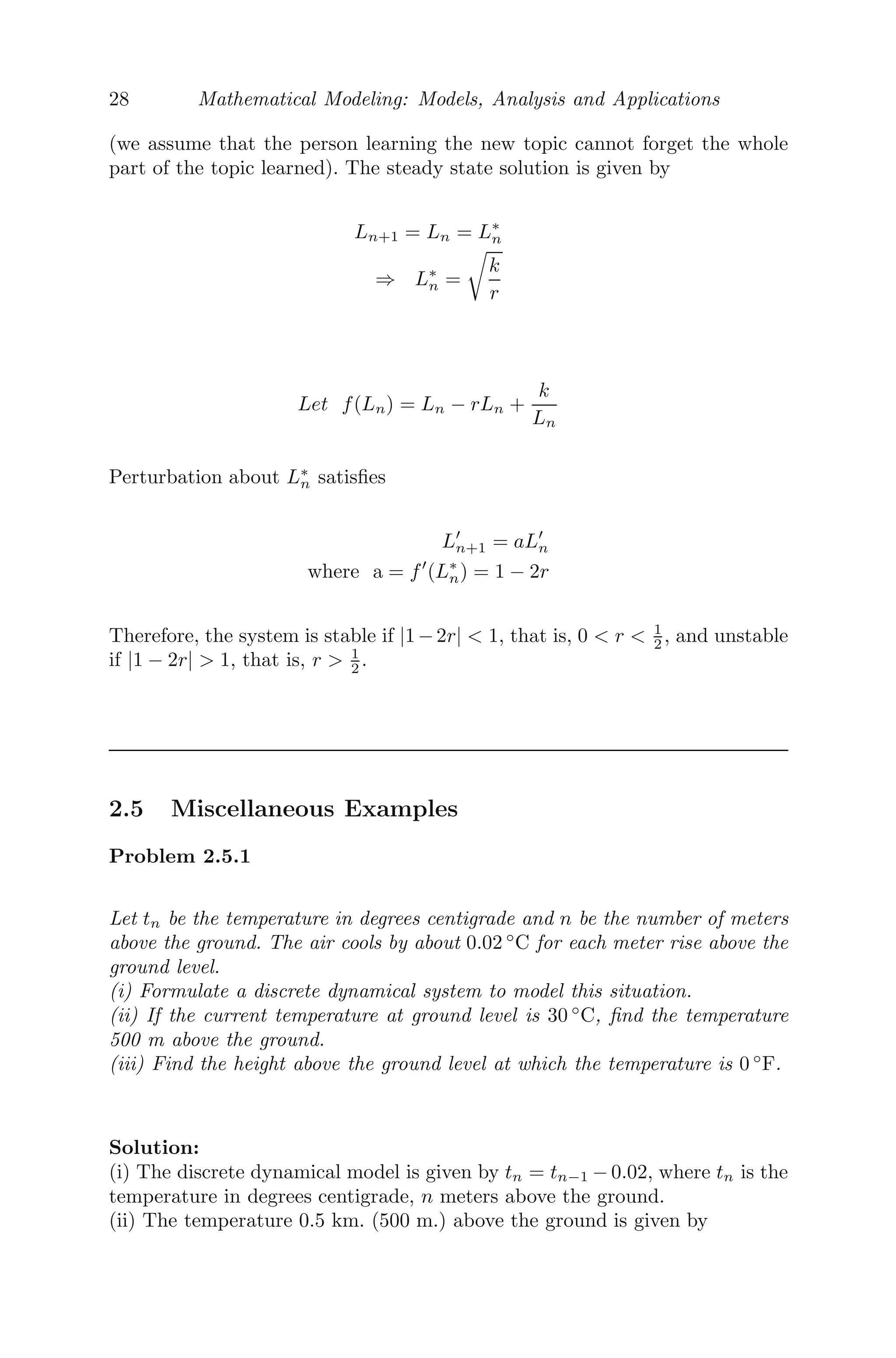 28 Mathematical Modeling: Models, Analysis and Applications
(we assume that the person learning the new topic cannot forget the whole
part of the topic learned). The steady state solution is given by
Ln+1 = Ln = L∗
n
⇒ L∗
n =

k
r
Let f(Ln) = Ln − rLn +
k
Ln
Perturbation about L∗
n satisﬁes
L
n+1 = aL
n
where a = f
(L∗
n) = 1 − 2r
Therefore, the system is stable if |1−2r|  1, that is, 0  r  1
2 , and unstable
if |1 − 2r|  1, that is, r  1
2 .
2.5 Miscellaneous Examples
Problem 2.5.1
Let tn be the temperature in degrees centigrade and n be the number of meters
above the ground. The air cools by about 0.02 ◦
C for each meter rise above the
ground level.
(i) Formulate a discrete dynamical system to model this situation.
(ii) If the current temperature at ground level is 30 ◦
C, ﬁnd the temperature
500 m above the ground.
(iii) Find the height above the ground level at which the temperature is 0 ◦
F.
Solution:
(i) The discrete dynamical model is given by tn = tn−1 − 0.02, where tn is the
temperature in degrees centigrade, n meters above the ground.
(ii) The temperature 0.5 km. (500 m.) above the ground is given by
 