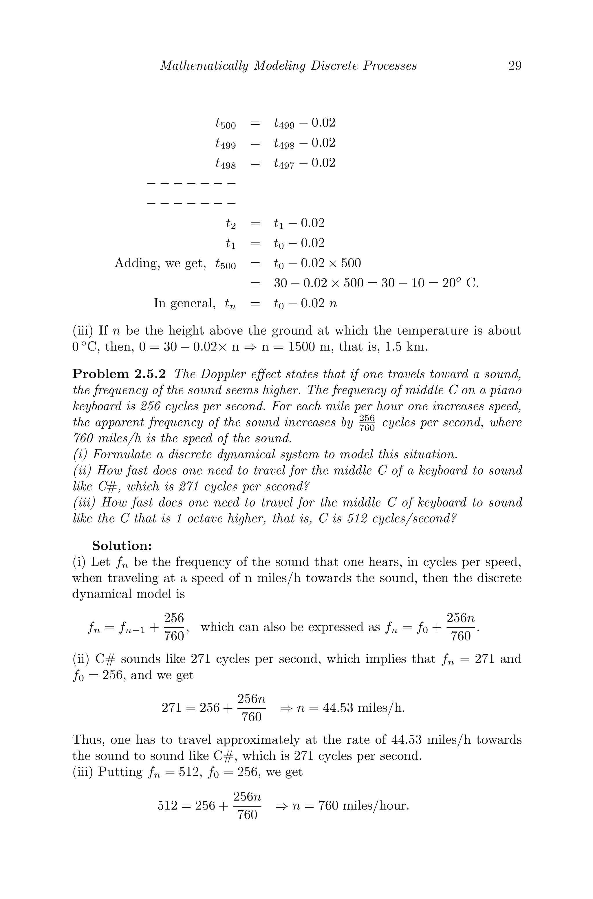 Mathematically Modeling Discrete Processes 29
t500 = t499 − 0.02
t499 = t498 − 0.02
t498 = t497 − 0.02
− − − − − − −
− − − − − − −
t2 = t1 − 0.02
t1 = t0 − 0.02
Adding, we get, t500 = t0 − 0.02 × 500
= 30 − 0.02 × 500 = 30 − 10 = 20o
C.
In general, tn = t0 − 0.02 n
(iii) If n be the height above the ground at which the temperature is about
0 ◦
C, then, 0 = 30 − 0.02× n ⇒ n = 1500 m, that is, 1.5 km.
Problem 2.5.2 The Doppler eﬀect states that if one travels toward a sound,
the frequency of the sound seems higher. The frequency of middle C on a piano
keyboard is 256 cycles per second. For each mile per hour one increases speed,
the apparent frequency of the sound increases by 256
760 cycles per second, where
760 miles/h is the speed of the sound.
(i) Formulate a discrete dynamical system to model this situation.
(ii) How fast does one need to travel for the middle C of a keyboard to sound
like C#, which is 271 cycles per second?
(iii) How fast does one need to travel for the middle C of keyboard to sound
like the C that is 1 octave higher, that is, C is 512 cycles/second?
Solution:
(i) Let fn be the frequency of the sound that one hears, in cycles per speed,
when traveling at a speed of n miles/h towards the sound, then the discrete
dynamical model is
fn = fn−1 +
256
760
, which can also be expressed as fn = f0 +
256n
760
.
(ii) C# sounds like 271 cycles per second, which implies that fn = 271 and
f0 = 256, and we get
271 = 256 +
256n
760
⇒ n = 44.53 miles/h.
Thus, one has to travel approximately at the rate of 44.53 miles/h towards
the sound to sound like C#, which is 271 cycles per second.
(iii) Putting fn = 512, f0 = 256, we get
512 = 256 +
256n
760
⇒ n = 760 miles/hour.
 
