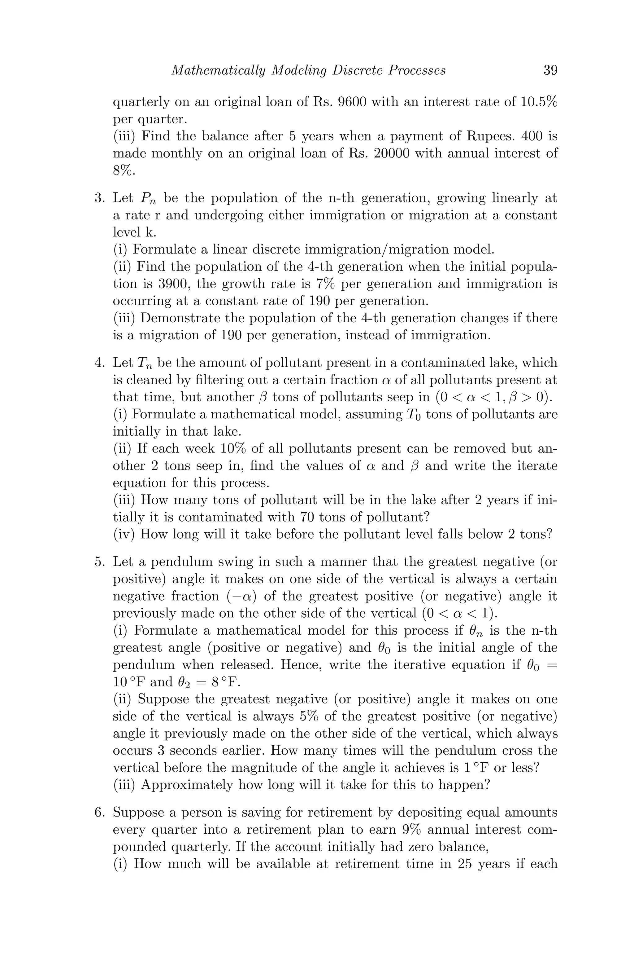 = 0
⇒ λ = 0.62, 0.87,
whose modulus is less than 1 and hence the system is stable.
(ii) Suppose the equilibrium values are set to be U∗
= 10 tons and V ∗
= 30
tons, and let x and y be the amounts of pollutants that are added directly to
the lakes, respectively. Then,
U∗
= U∗
− 0.38U∗
+ x
V ∗
= V ∗
+ 0.38U∗
− 0.13V ∗
+ y
where U∗
= 10 and V ∗
= 30. Solving, we get x = 3.8 tons, y = 0.1 tons.
Problem 2.5.4 You buy a house for Rs. 900, 000 (Indian Rupees). You put
Rs. 100, 000 as down payment and mortgage the rest for 30 years at 9.75%
annual interest.
(i) Write a discrete dynamical system that models how the amount owed on
this mortgage changes from month to month and solve it analytically.
(ii) Find the equilibrium value of this model.
Solution: (i) According to the problem, Amount of house = Rs. 900,000,
Down payment = Rs. 100,000, Mortgage term = 30 years = 360 months,
L0 =Loan amount = Rs. 800,000. Let Ln be the loan amount left at the
 