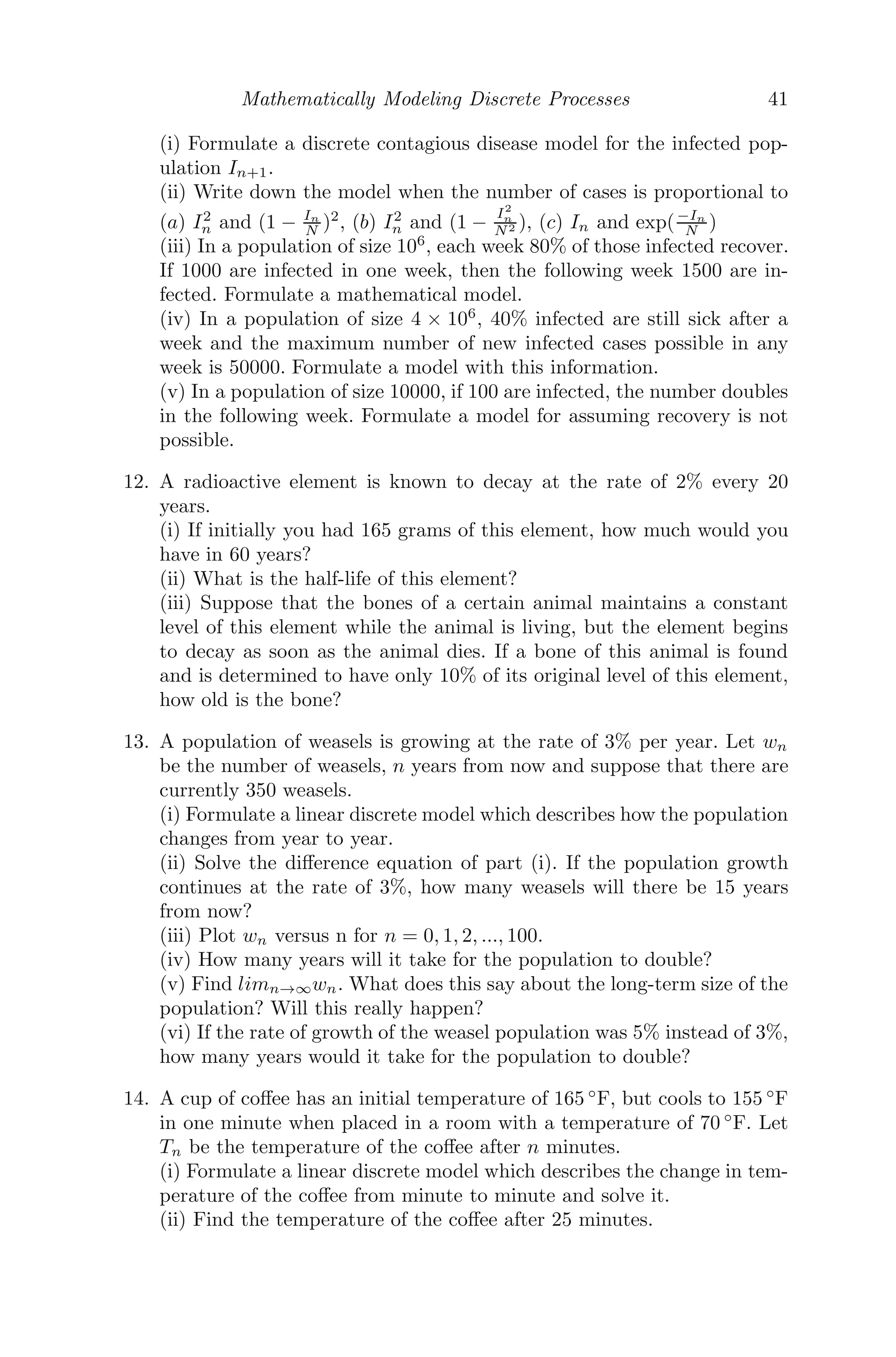 Mathematically Modeling Discrete Processes 33
Consider Un = f(Un−1) = f(x) (say). Then f(x) = x − 9x
4.2+x + 7, which on
diﬀerentiation gives
f
(x) = 1 −
4.2 × 9
(4.2 + x)2
⇒ f
(14.2) = 0.894
| f
(14.2) | 1
Therefore, the system is stable.
Problem 2.5.6 Consider the price model Pn+1 = 1
Pn
+ Pn
2 − 1. Find the two
equilibrium points and determine their stability.
Solution: The equilibrium points are given by
Pn+1 = Pn = P∗
⇒
1
P∗
+
P∗
2
− 1 = P
⇒ P∗
= 0.732, −2.732.
Now,
Pn = f(Pn−1) =
1
Pn−1
+
Pn−1
2
− 1 = f(P) (say)
⇒ f
(P) = −
1
P2
+
1
2
⇒ f
(0.732) = −1.36 ⇒ | f
(0.732) | 1
⇒ the system is unstable about P=0.732.
Also, f
(−2.732) = 0.366 ⇒| f
(−2.732) | 1
⇒ the system is stable about P=-2.732.
Problem 2.5.7 Suppose that each day, 3% of material A decays into material
B and 9% of material B decays into lead. Suppose that initially there are 50
grams of A and 7 grams of B.
(i) Formulate a discrete dynamical system to model this situation. How much
of each material will be left after 5 days?
(ii) Make a graph of A(n) and B(n) for n going from 0 to 50, and observe
how they behave.
(iii) Suppose that after 30 days there are 20 grams of material B left, but there
were only 10 grams of B to start with. How many grams of material A were
there to begin with, to the nearest gram?
Solution: (i) Material A → Material B → Lead.
Let An, Bn be the amounts of materials A and B respectively after n days,
 