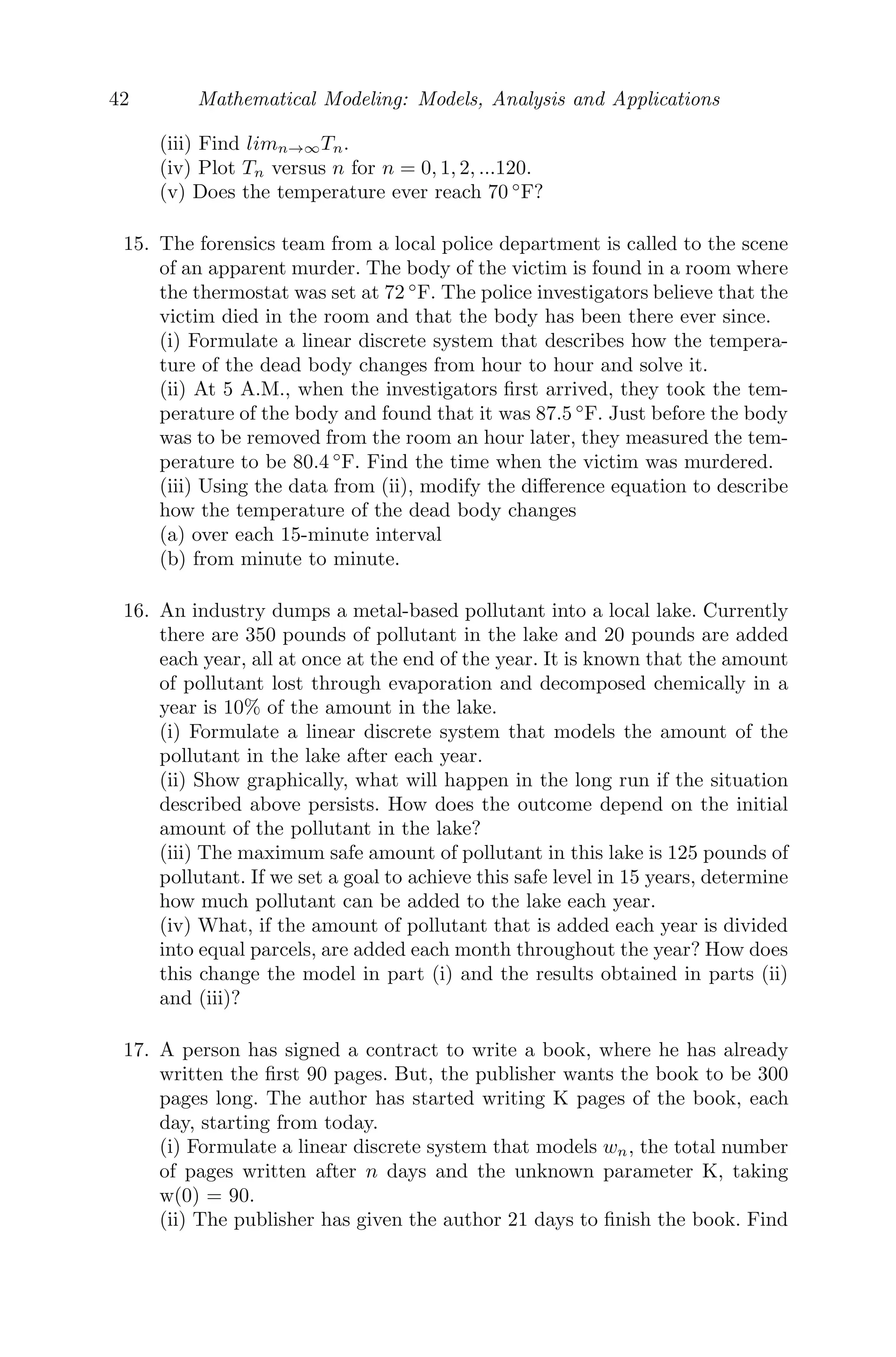 34 Mathematical Modeling: Models, Analysis and Applications
A0, B0− be the amounts of materials A and B initially present and a, b are
the rates of decay of A and B. Then, according to the problem, we get
An = An−1 − aAn−1
Bn = Bn−1 − bBn−1 + aAn−1
An = (1 − a)An−1
A1 = (1 − a)A0
A2 = (1 − a)A1 = (1 − a)2
A0
A3 = (1 − a)A2 = (1 − a)3
A0
∴ An = (1 − a)n
A0
B1 = (1 − b)B0 + aA0
B2 = (1 − b)B1 + aA1 = [(1 − b)2
B0 + a(1 − b)A0] + a(1 − b)A0
B3 = (1 − b)B2 + aA2 = (1 − b)3
B0 + a(1 − b)2
A0 + a(1 − a)(1 − b)A0
+ a(1 − a)2
A0
Bn = (1 − b)2
B0 + aA0[(1 − b)n−1
+ (1 − b)n−2
(1 − a) + ... + (1 − a)n−1
]
Bn = (1 − b)n
B0 +
a[(1 − b)n
− (1 − a)n
]
a − b
Given a = 3%, b = 9%, A0 = 50 g, B0 = 7 g. Therefore, after 5 days the
amounts of material that will be left are
A5 = (0.97)5
50 = 42.949 g
B5 = (0.91)5
× 7 +
0.03 × 50(0.975
− 0.915
)
0.06
= 10.24 g.
(ii) From Figure 2.9, it is clear that material A slowly decreases, whereas
material B increases till n = 20 and then slowly decreases.
(iii) Here, a = 0.03, b = 0.09, B30 = 20 and B0 = 10
B30 = (1 − 0.09)30
× 10 +
0.03 × A0(0.9730
− 0.9130
)
0.06
= 20
A0 = 113.51 ≈ 114 g.
Problem 2.5.8 Suppose you have a roll of paper, such as paper towels. Let
the radius of the cardboard core be 0.5 inches. Suppose the paper is 0.002 inches
thick. Let r(n) represent the radius, in inches, of the roll when the paper has
been wrapped around the core n times. Let l(n) be the total length of the paper
when it is wrapped about the core n times. Note that r(0)=0.5 and l(0)=0.
Remember, the circumference of a circle is given by c = 2πr.
(i) Develop a dynamical system for r(n) in terms of r(n-1).
(ii) Develop a dynamical system for l(n) in terms of r(n-1) and l(n-1).
(iii) What is the length of paper on the roll when it has a radius of 2 inches?
 