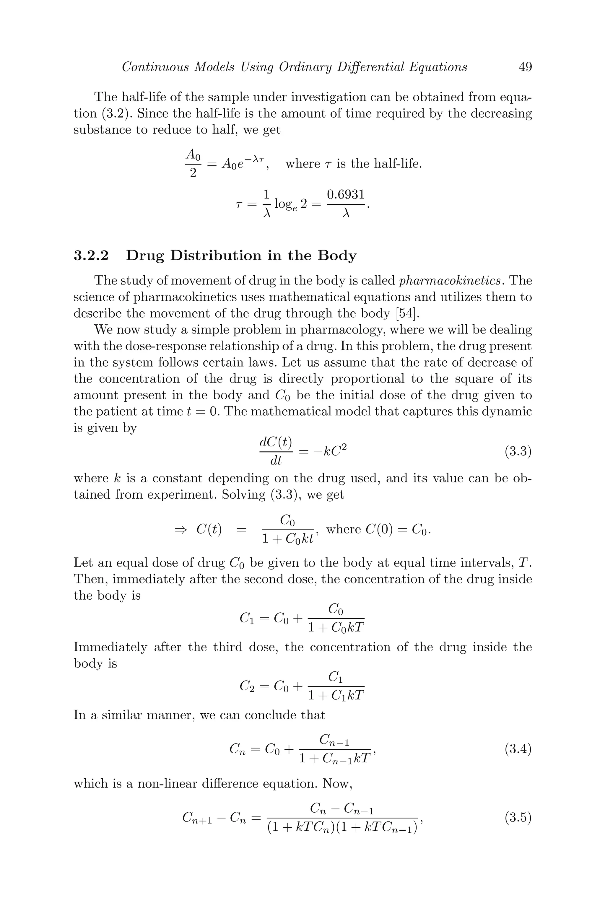 Mathematically Modeling Discrete Processes 41
(i) Formulate a discrete contagious disease model for the infected pop-
ulation In+1.
(ii) Write down the model when the number of cases is proportional to
(a) I2
n and (1 − In
N )2
, (b) I2
n and (1 −
I2
n
N2 ), (c) In and exp(−In
N )
(iii) In a population of size 106
, each week 80% of those infected recover.
If 1000 are infected in one week, then the following week 1500 are in-
fected. Formulate a mathematical model.
(iv) In a population of size 4 × 106
, 40% infected are still sick after a
week and the maximum number of new infected cases possible in any
week is 50000. Formulate a model with this information.
(v) In a population of size 10000, if 100 are infected, the number doubles
in the following week. Formulate a model for assuming recovery is not
possible.
12. A radioactive element is known to decay at the rate of 2% every 20
years.
(i) If initially you had 165 grams of this element, how much would you
have in 60 years?
(ii) What is the half-life of this element?
(iii) Suppose that the bones of a certain animal maintains a constant
level of this element while the animal is living, but the element begins
to decay as soon as the animal dies. If a bone of this animal is found
and is determined to have only 10% of its original level of this element,
how old is the bone?
13. A population of weasels is growing at the rate of 3% per year. Let wn
be the number of weasels, n years from now and suppose that there are
currently 350 weasels.
(i) Formulate a linear discrete model which describes how the population
changes from year to year.
(ii) Solve the diﬀerence equation of part (i). If the population growth
continues at the rate of 3%, how many weasels will there be 15 years
from now?
(iii) Plot wn versus n for n = 0, 1, 2, ..., 100.
(iv) How many years will it take for the population to double?
(v) Find limn→∞wn. What does this say about the long-term size of the
population? Will this really happen?
(vi) If the rate of growth of the weasel population was 5% instead of 3%,
how many years would it take for the population to double?
14. A cup of coﬀee has an initial temperature of 165 ◦
F, but cools to 155 ◦
F
in one minute when placed in a room with a temperature of 70 ◦
F. Let
Tn be the temperature of the coﬀee after n minutes.
(i) Formulate a linear discrete model which describes the change in tem-
perature of the coﬀee from minute to minute and solve it.
(ii) Find the temperature of the coﬀee after 25 minutes.
 