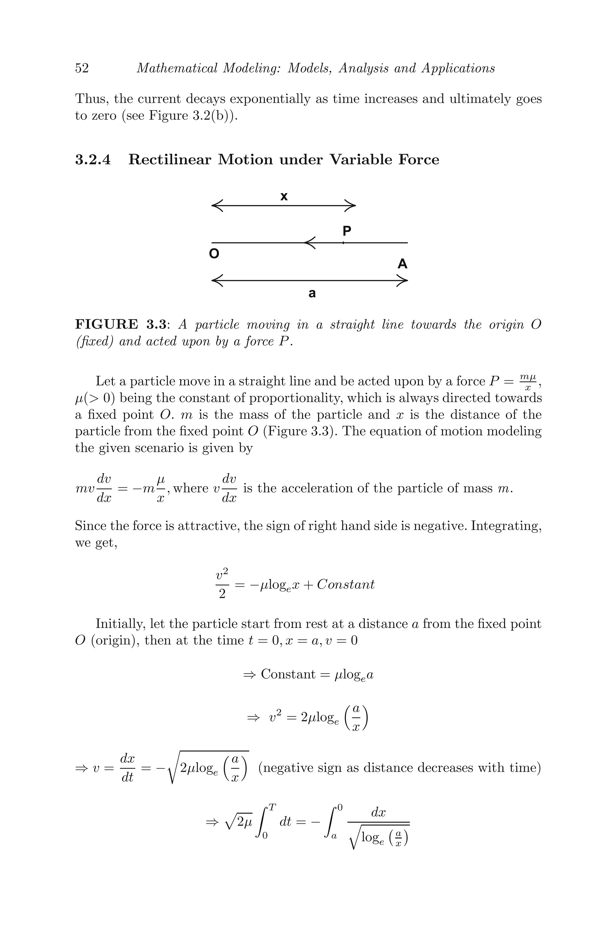 44 Mathematical Modeling: Models, Analysis and Applications
(iii) Let the growth rate r1 of the ﬁrst species be 1.5 and that of the sec-
ond species be 1.25. Also, each is diminished by 0.4 times the population
of the other. Construct a discrete model and comment on its stability.
(iv) In addition to the information in (iii), if the ﬁrst species undergoes
immigration of 2500 at each time step and the second one migrates at
1200 per time step, formulate a new model and comment on its stability.
22. A soccer player gets a contract for Rs. 50000.00 (Indian Rupees) per
game and a Rs. 3,00,000.00 signing bonus.
(i) Formulate a discrete dynamical system to model this player’s earnings
over the season.
(ii) How much will this player earn if he plays 120 games and how many
games does he need to play to earn at least Rs. 1,000,000?
23. A car holds 30 litres of petrol (full tank) and gets 10 km to a litre of
petrol.
(i) Formulate a discrete dynamical system to model the amount of petrol
left in the car’s tank after driving for x km.
(ii) How much gas will be left in the tank after you have driven 120 km
and how many km can you drive before running out of petrol?
24. Research evidence has shown that the number of chirps some crickets
make depends on the temperature. At 70 ◦
F, one species of cricket makes
about 124 chirps per minute. The number of chirps increases by 4 per
minute for each degree the temperature rises. Formulate a discrete dy-
namical system to model the situation that relates the number of chirps
per minute in terms of the temperature and use this expression to ﬁnd
the approximate temperature if you count about 24 chirps in 10 seconds.
25. The pavement on a bridge is 1000 m long at 70 ◦
F. The length of the
pavement grows by 0.012 m for each degree rise in temperature. Formu-
late a discrete dynamical system to model the length of the bridge in
terms of the temperature. What will be the length of the bridge if the
temperature reaches 105 ◦
F?
26. The air pressure at sea level is 1000 g/cm2
. The pressure increases by
2.08 g/cm2
for each cm of depth in salt water. Write a discrete mathe-
matical model for this discrete dynamical system.
27. Most of us keep the water tap open while shaving. In this problem, we
are going to study how water is wasted during shaving. Let w(n) be the
amount of water that is wasted per day by n number of people that let
the water run while shaving.
 