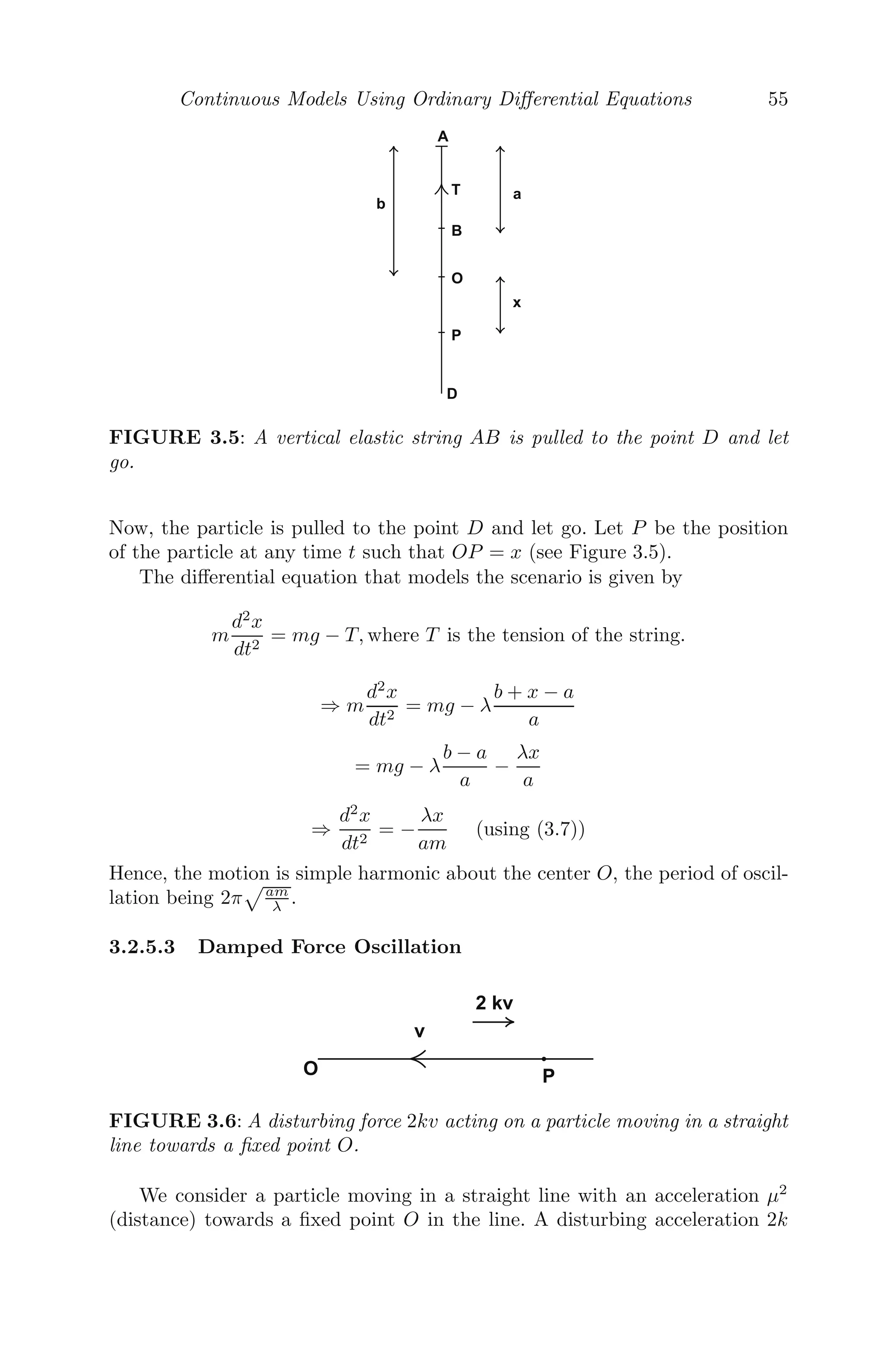 Chapter 3
Continuous Models Using Ordinary
Diﬀerential Equations
3.1 Introduction to Continuous Models ....................................... 47
3.2 Formation of Various Continuous Models ................................ 48
3.2.1 Carbon Dating .................................................... 48
3.2.2 Drug Distribution in the Body .................................... 49
3.2.3 Growth and Decay of Current in an L-R Circuit ................. 50
3.2.4 Rectilinear Motion under Variable Force ......................... 52
3.2.5 Mechanical Oscillations ........................................... 53
3.2.5.1 Horizontal Oscillations ................................... 53
3.2.5.2 Vertical Oscillations ..................................... 54
3.2.5.3 Damped Force Oscillation ............................... 55
3.2.6 Dynamics of Rowing .............................................. 57
3.2.7 Arms Race Models ................................................ 58
3.2.8 Mathematical Model of Inﬂuenza Infection (within Host) ........ 60
3.2.9 Epidemic Models .................................................. 61
3.3 Steady State Solutions .................................................... 65
3.4 Linearization and Local Stability Analysis ............................... 66
3.5 Phase Plane Diagrams of Linear Systems ................................ 68
3.6 Bifurcations ............................................................... 72
3.6.1 Saddle-Node Bifurcation .......................................... 73
3.6.2 Transcritical Bifurcation .......................................... 75
3.6.3 Pitchfork Bifurcation .............................................. 77
3.6.4 Hopf Bifurcation .................................................. 79
3.7 Miscellaneous Examples ................................................... 80
3.8 Exercises .................................................................. 98
3.1 Introduction to Continuous Models
Continuous models are systems whose inputs and outputs are capable of
changing at any instant of time. A continuous model consists of a dependent
continuous variable, varying with some other independent continuous vari-
ables. We use a ﬁrst order ordinary diﬀerential equation (or a system of ﬁrst
order ordinary diﬀerential equations) to model a continuous system, if we have
some information or assumption about the rate of change of the dependent
variable(s) with respect to the independent variable(s). The continuous sys-
tem is modeled with a partial diﬀerential equation, if the dependent variable
depends on more than one independent variables.
47
 