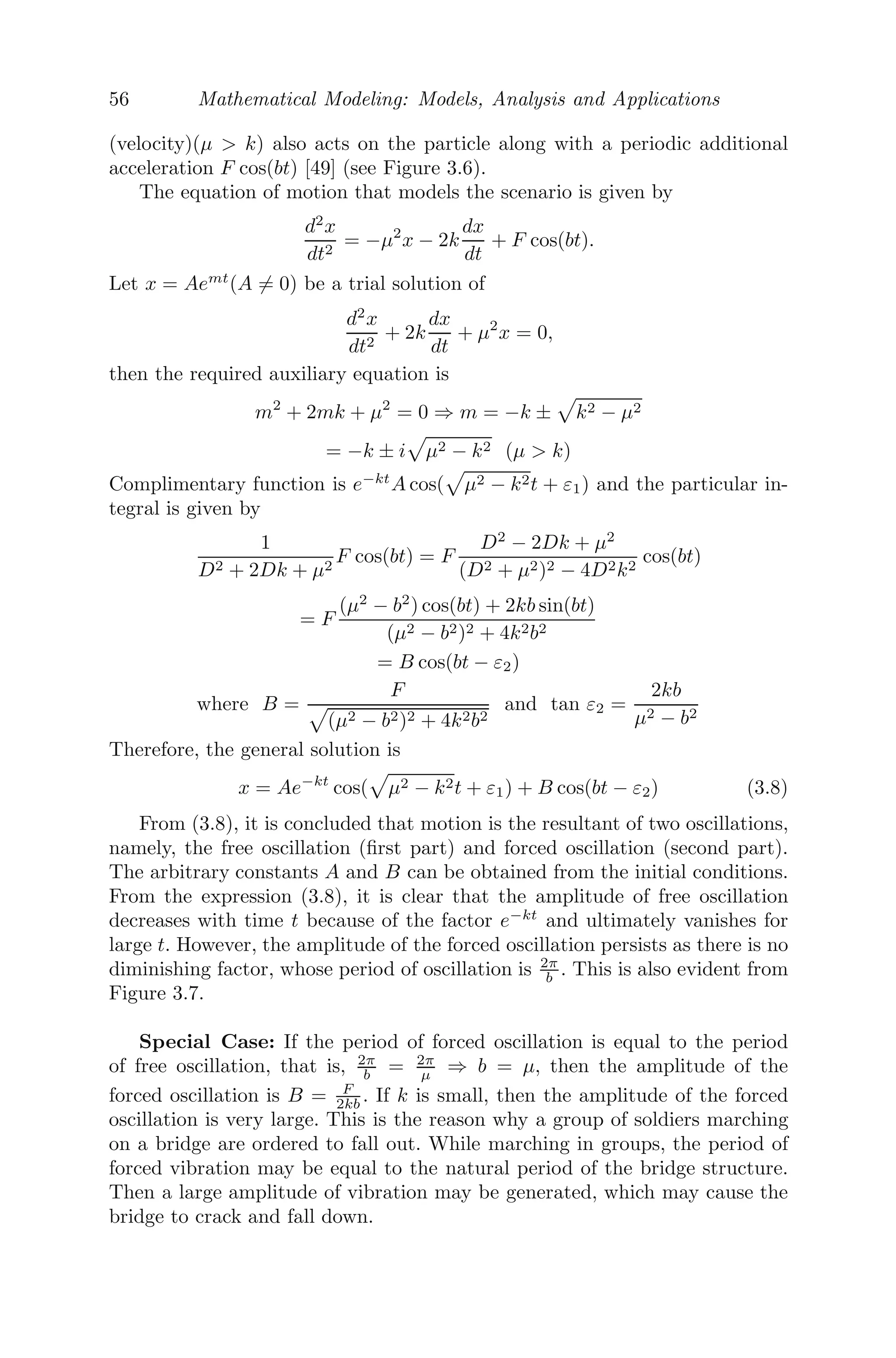 48 Mathematical Modeling: Models, Analysis and Applications
3.2 Formation of Various Continuous Models
3.2.1 Carbon Dating
Carbon dating (Carbon 14 dating) is a method, developed by W.F. Libby
at the University of Chicago in 1947 [76], that can be used to accurately
date archaeological samples to determine the ages of plant (wood fossil) or
any material which got its carbon from air. Carbon 14 (C14
), a radioactive
isotope of carbon, is a result of constant bombardment by radiation from the
sun in the atmosphere. During this bombardment, neutrons hit nitrogen 14
atoms and transmute them to carbon.
In a living organism, the absorption rate of C14
balances the disintegration
rate of C14
. When the organism dies and the body is preserved, it does not
absorb C14
but disintegration continues. As mentioned before, C14
is radioac-
tive in nature and has a half-life (the time taken by a substance undergoing
decay to decrease to half) of 5730 years. Scientists use this information. The
method of carbon dating involves measuring the strength of C14
archaeolog-
ical samples or fossils and then comparing it with the expected strength of
C14
in the atmosphere, to calculate the accurate age.
Suppose an archaeological sample was found whose age needs to be deter-
mined. Let A(t) be the amount of C14
present in the sample at any time t,
then
dA
dt
= −λA (following radioactive decay law) (3.1)
where λ is the decay constant of the sample.
Integrating, we get,
A(t) = A0e−λt
,
where A0 = A(0) is the amount of C14
present in the sample when it was dis-
covered. From equation (3.1), we can obtain the present ratio of disintegration
of C14
in the archaeological sample, given by
M(t) = −
dA
dt
= λA0e−λt
⇒
M(t)
M(0)
= e−λt
, M(0) = λA0,
being the original rate of disintegration.
⇒ t =
1
λ
log
M(0)
M(t)
. (3.2)
From (3.2), we can determine the age, provided we can measure M(t) and
M(0). M(0) should be equal to the rate of disintegration of C14
in a compa-
rable amount of archaeological sample or fossil (living wood).
 