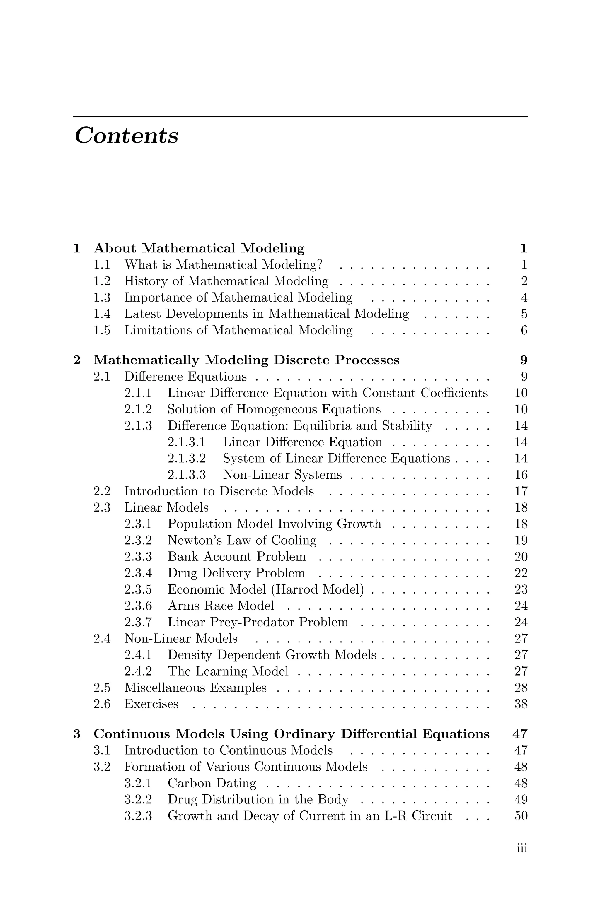 Contents
1 About Mathematical Modeling 1
1.1 What is Mathematical Modeling? . . . . . . . . . . . . . . . 1
1.2 History of Mathematical Modeling . . . . . . . . . . . . . . . 2
1.3 Importance of Mathematical Modeling . . . . . . . . . . . . 4
1.4 Latest Developments in Mathematical Modeling . . . . . . . 5
1.5 Limitations of Mathematical Modeling . . . . . . . . . . . . 6
2 Mathematically Modeling Discrete Processes 9
2.1 Diﬀerence Equations . . . . . . . . . . . . . . . . . . . . . . . 9
2.1.1 Linear Diﬀerence Equation with Constant Coeﬃcients 10
2.1.2 Solution of Homogeneous Equations . . . . . . . . . . 10
2.1.3 Diﬀerence Equation: Equilibria and Stability . . . . . 14
2.1.3.1 Linear Diﬀerence Equation . . . . . . . . . . 14
2.1.3.2 System of Linear Diﬀerence Equations . . . . 14
2.1.3.3 Non-Linear Systems . . . . . . . . . . . . . . 16
2.2 Introduction to Discrete Models . . . . . . . . . . . . . . . . 17
2.3 Linear Models . . . . . . . . . . . . . . . . . . . . . . . . . . 18
2.3.1 Population Model Involving Growth . . . . . . . . . . 18
2.3.2 Newton’s Law of Cooling . . . . . . . . . . . . . . . . 19
2.3.3 Bank Account Problem . . . . . . . . . . . . . . . . . 20
2.3.4 Drug Delivery Problem . . . . . . . . . . . . . . . . . 22
2.3.5 Economic Model (Harrod Model) . . . . . . . . . . . . 23
2.3.6 Arms Race Model . . . . . . . . . . . . . . . . . . . . 24
2.3.7 Linear Prey-Predator Problem . . . . . . . . . . . . . 24
2.4 Non-Linear Models . . . . . . . . . . . . . . . . . . . . . . . 27
2.4.1 Density Dependent Growth Models . . . . . . . . . . . 27
2.4.2 The Learning Model . . . . . . . . . . . . . . . . . . . 27
2.5 Miscellaneous Examples . . . . . . . . . . . . . . . . . . . . . 28
2.6 Exercises . . . . . . . . . . . . . . . . . . . . . . . . . . . . . 38
3 Continuous Models Using Ordinary Diﬀerential Equations 47
3.1 Introduction to Continuous Models . . . . . . . . . . . . . . 47
3.2 Formation of Various Continuous Models . . . . . . . . . . . 48
3.2.1 Carbon Dating . . . . . . . . . . . . . . . . . . . . . . 48
3.2.2 Drug Distribution in the Body . . . . . . . . . . . . . 49
3.2.3 Growth and Decay of Current in an L-R Circuit . . . 50
iii
 