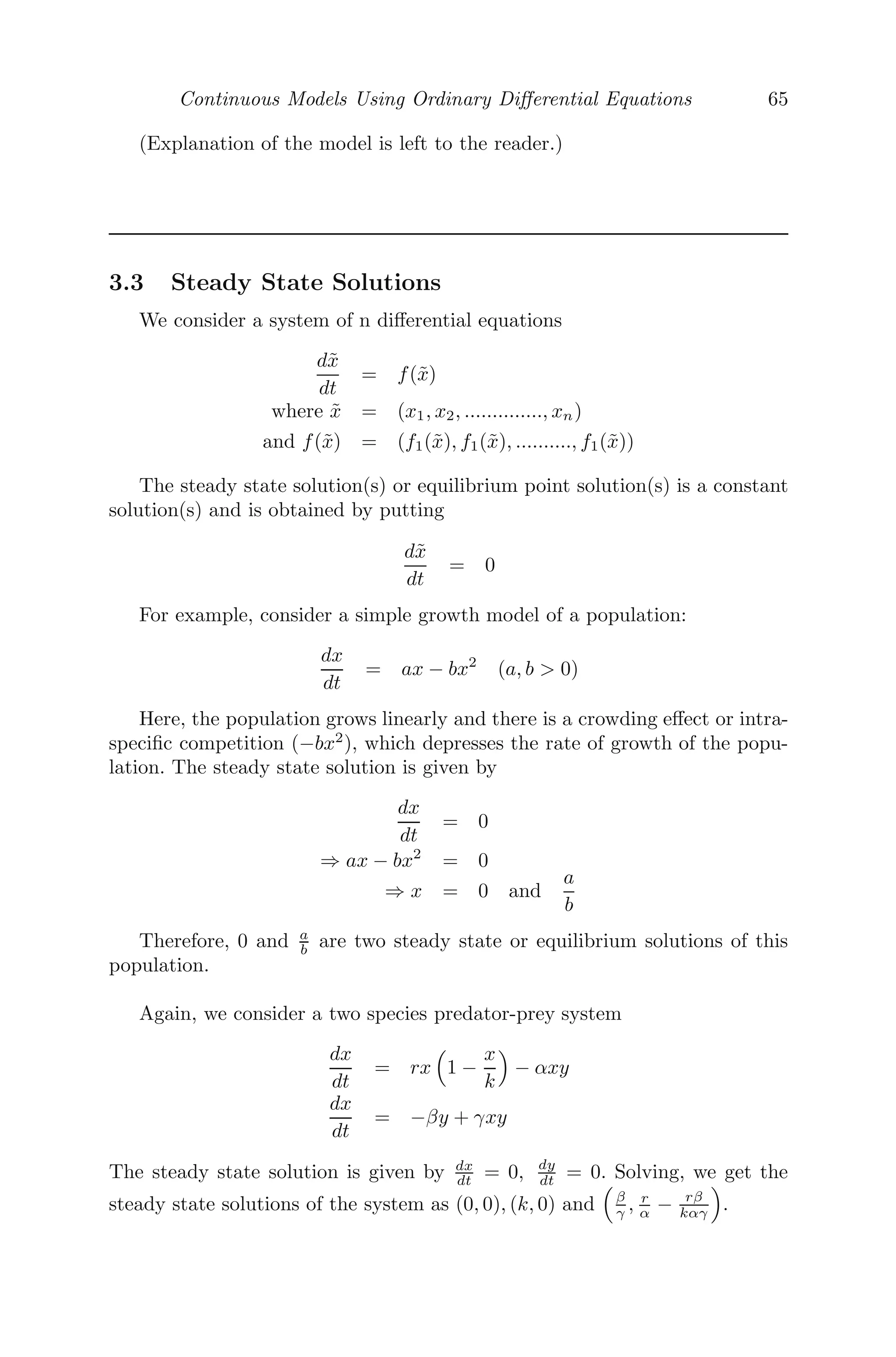 Continuous Models Using Ordinary Diﬀerential Equations 57
50 100 150 200 250
0.5
0.5
1.0
FIGURE 3.7: A motion which is the resultant of two oscillations, namely,
a free oscillation and a forced one.
3.2.6 Dynamics of Rowing
In rowing a boat, a person tries to push the boat forward against the water
using the oar and thereby exerts a force, known as tractive force. We denote
that force by T . Also, as the boat moves forward, the water adjacent to the
sides of the boat exerts a force, resulting in losing its speed. We call this force
a drag force and denote it by D. If v(t) be the velocity of the boat at any time
t, then the equation of motion is given by [53]
M
dv
dt
= T − D
Let us now assume that the person has entered a race and let P be the eﬀective
power that the person can sustain for the entire length he has to row. Then,
from physics, we get
P = T × v (eﬀective power = Tractive force × velocity)
Also, from ﬂuid dynamics, the drag force is proportional to the square of the
velocity and to the surface area in contact with the water (wetted surface
area). Thus,
D = kv2
S
where S is wetted surface area and k is the constant of proportionality. Thus,
the model showing the dynamics of rowing is given by [53]
M
dv
dt
=
P
v
− kv2
S
=
P − kv3
S
v
=
ks( P
kS − v3
)
v
 
