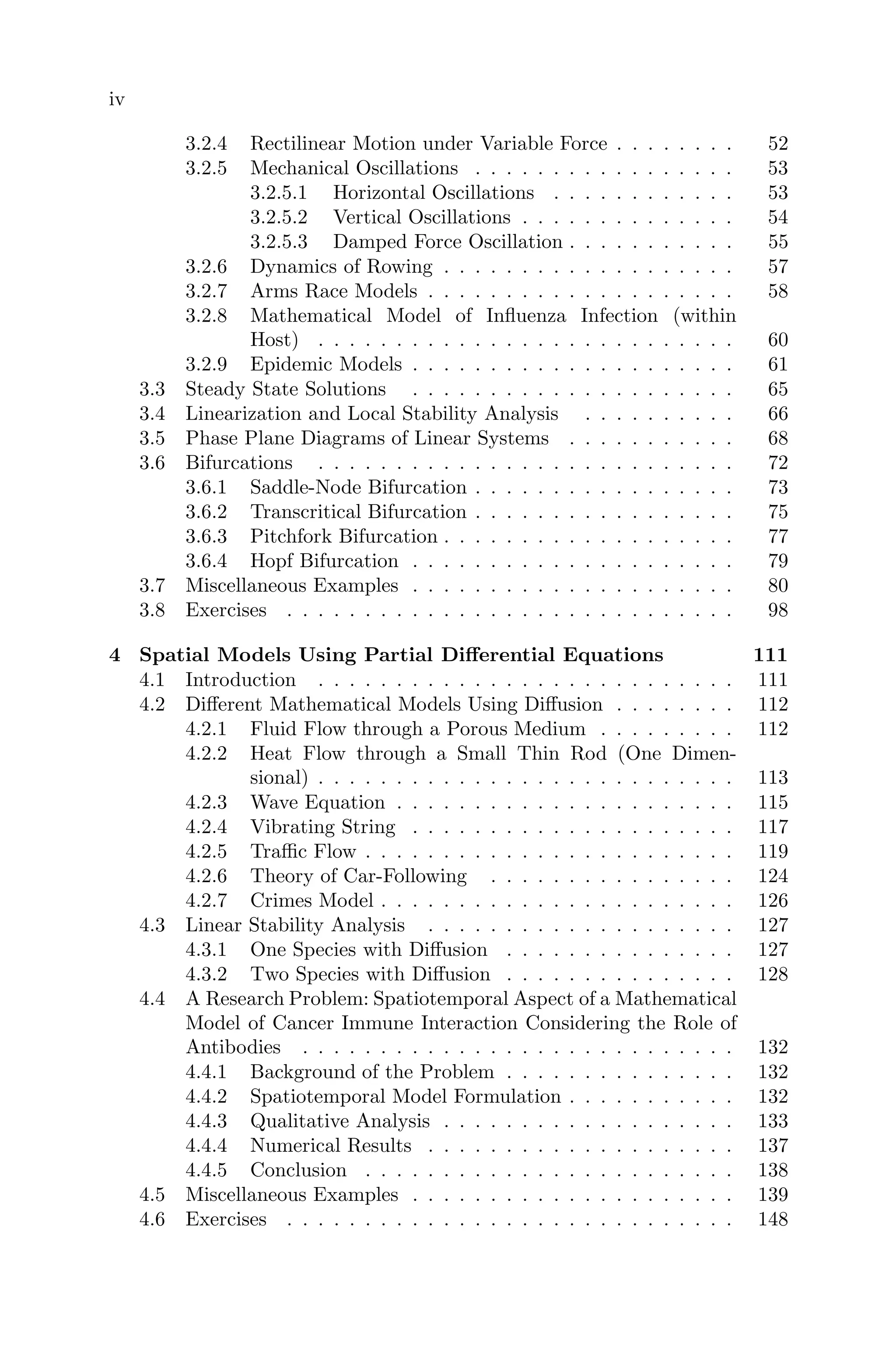 iv
3.2.4 Rectilinear Motion under Variable Force . . . . . . . . 52
3.2.5 Mechanical Oscillations . . . . . . . . . . . . . . . . . 53
3.2.5.1 Horizontal Oscillations . . . . . . . . . . . . 53
3.2.5.2 Vertical Oscillations . . . . . . . . . . . . . . 54
3.2.5.3 Damped Force Oscillation . . . . . . . . . . . 55
3.2.6 Dynamics of Rowing . . . . . . . . . . . . . . . . . . . 57
3.2.7 Arms Race Models . . . . . . . . . . . . . . . . . . . . 58
3.2.8 Mathematical Model of Inﬂuenza Infection (within
Host) . . . . . . . . . . . . . . . . . . . . . . . . . . . 60
3.2.9 Epidemic Models . . . . . . . . . . . . . . . . . . . . . 61
3.3 Steady State Solutions . . . . . . . . . . . . . . . . . . . . . 65
3.4 Linearization and Local Stability Analysis . . . . . . . . . . 66
3.5 Phase Plane Diagrams of Linear Systems . . . . . . . . . . . 68
3.6 Bifurcations . . . . . . . . . . . . . . . . . . . . . . . . . . . 72
3.6.1 Saddle-Node Bifurcation . . . . . . . . . . . . . . . . . 73
3.6.2 Transcritical Bifurcation . . . . . . . . . . . . . . . . . 75
3.6.3 Pitchfork Bifurcation . . . . . . . . . . . . . . . . . . . 77
3.6.4 Hopf Bifurcation . . . . . . . . . . . . . . . . . . . . . 79
3.7 Miscellaneous Examples . . . . . . . . . . . . . . . . . . . . . 80
3.8 Exercises . . . . . . . . . . . . . . . . . . . . . . . . . . . . . 98
4 Spatial Models Using Partial Diﬀerential Equations 111
4.1 Introduction . . . . . . . . . . . . . . . . . . . . . . . . . . . 111
4.2 Diﬀerent Mathematical Models Using Diﬀusion . . . . . . . . 112
4.2.1 Fluid Flow through a Porous Medium . . . . . . . . . 112
4.2.2 Heat Flow through a Small Thin Rod (One Dimen-
sional) . . . . . . . . . . . . . . . . . . . . . . . . . . . 113
4.2.3 Wave Equation . . . . . . . . . . . . . . . . . . . . . . 115
4.2.4 Vibrating String . . . . . . . . . . . . . . . . . . . . . 117
4.2.5 Traﬃc Flow . . . . . . . . . . . . . . . . . . . . . . . . 119
4.2.6 Theory of Car-Following . . . . . . . . . . . . . . . . 124
4.2.7 Crimes Model . . . . . . . . . . . . . . . . . . . . . . . 126
4.3 Linear Stability Analysis . . . . . . . . . . . . . . . . . . . . 127
4.3.1 One Species with Diﬀusion . . . . . . . . . . . . . . . 127
4.3.2 Two Species with Diﬀusion . . . . . . . . . . . . . . . 128
4.4 A Research Problem: Spatiotemporal Aspect of a Mathematical
Model of Cancer Immune Interaction Considering the Role of
Antibodies . . . . . . . . . . . . . . . . . . . . . . . . . . . . 132
4.4.1 Background of the Problem . . . . . . . . . . . . . . . 132
4.4.2 Spatiotemporal Model Formulation . . . . . . . . . . . 132
4.4.3 Qualitative Analysis . . . . . . . . . . . . . . . . . . . 133
4.4.4 Numerical Results . . . . . . . . . . . . . . . . . . . . 137
4.4.5 Conclusion . . . . . . . . . . . . . . . . . . . . . . . . 138
4.5 Miscellaneous Examples . . . . . . . . . . . . . . . . . . . . . 139
4.6 Exercises . . . . . . . . . . . . . . . . . . . . . . . . . . . . . 148
 