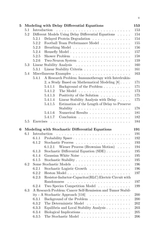 v
5 Modeling with Delay Diﬀerential Equations 153
5.1 Introduction . . . . . . . . . . . . . . . . . . . . . . . . . . . 153
5.2 Diﬀerent Models Using Delay Diﬀerential Equations . . . . . 154
5.2.1 Delayed Protein Degradation . . . . . . . . . . . . . . 154
5.2.2 Football Team Performance Model . . . . . . . . . . . 155
5.2.3 Breathing Model . . . . . . . . . . . . . . . . . . . . . 156
5.2.4 Houseﬂy Model . . . . . . . . . . . . . . . . . . . . . . 157
5.2.5 Shower Problem . . . . . . . . . . . . . . . . . . . . . 158
5.2.6 Two-Neuron System . . . . . . . . . . . . . . . . . . . 159
5.3 Linear Stability Analysis . . . . . . . . . . . . . . . . . . . . 160
5.3.1 Linear Stability Criteria . . . . . . . . . . . . . . . . . 161
5.4 Miscellaneous Examples . . . . . . . . . . . . . . . . . . . . . 163
5.4.1 A Research Problem: Immunotherapy with Interleukin-
2, a Study Based on Mathematical Modeling [8] . . . . 171
5.4.1.1 Background of the Problem . . . . . . . . . . 171
5.4.1.2 The Model . . . . . . . . . . . . . . . . . . . 173
5.4.1.3 Positivity of the Solution . . . . . . . . . . . 175
5.4.1.4 Linear Stability Analysis with Delay . . . . . 175
5.4.1.5 Estimation of the Length of Delay to Preserve
Stability . . . . . . . . . . . . . . . . . . . . 178
5.4.1.6 Numerical Results . . . . . . . . . . . . . . . 181
5.4.1.7 Conclusion . . . . . . . . . . . . . . . . . . . 182
5.5 Exercises . . . . . . . . . . . . . . . . . . . . . . . . . . . . . 184
6 Modeling with Stochastic Diﬀerential Equations 191
6.1 Introduction . . . . . . . . . . . . . . . . . . . . . . . . . . . 191
6.1.1 Probability Space . . . . . . . . . . . . . . . . . . . . . 192
6.1.2 Stochastic Process . . . . . . . . . . . . . . . . . . . . 193
6.1.2.1 Wiener Process (Brownian Motion) . . . . . 194
6.1.3 Stochastic Diﬀerential Equation (SDE) . . . . . . . . . 195
6.1.4 Gaussian White Noise . . . . . . . . . . . . . . . . . . 195
6.1.5 Stochastic Stability . . . . . . . . . . . . . . . . . . . . 195
6.2 Some Stochastic Models . . . . . . . . . . . . . . . . . . . . . 196
6.2.1 Stochastic Logistic Growth . . . . . . . . . . . . . . . 196
6.2.2 Heston Model . . . . . . . . . . . . . . . . . . . . . . . 197
6.2.3 Resistor-Inductor-Capacitor(RLC) Electric Circuit with
Randomness . . . . . . . . . . . . . . . . . . . . . . . 197
6.2.4 Two Species Competition Model . . . . . . . . . . . . 199
6.3 A Research Problem: Cancer Self-Remission and Tumor Stabil-
ity - A Stochastic Approach [116] . . . . . . . . . . . . . . . 200
6.3.1 Background of the Problem . . . . . . . . . . . . . . . 200
6.3.2 The Deterministic Model . . . . . . . . . . . . . . . . 202
6.3.3 Equilibria and Local Stability Analysis . . . . . . . . . 203
6.3.4 Biological Implications . . . . . . . . . . . . . . . . . . 205
6.3.5 The Stochastic Model . . . . . . . . . . . . . . . . . . 206
 