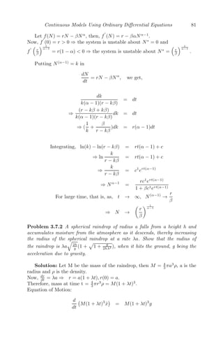 Continuous Models Using Ordinary Diﬀerential Equations 65
(Explanation of the model is left to the reader.)
3.3 Steady State Solutions
We consider a system of n diﬀerential equations
dx̃
dt
= f(x̃)
where x̃ = (x1, x2, .............., xn)
and f(x̃) = (f1(x̃), f1(x̃), .........., f1(x̃))
The steady state solution(s) or equilibrium point solution(s) is a constant
solution(s) and is obtained by putting
dx̃
dt
= 0
For example, consider a simple growth model of a population:
dx
dt
= ax − bx2
(a, b  0)
Here, the population grows linearly and there is a crowding eﬀect or intra-
speciﬁc competition (−bx2
), which depresses the rate of growth of the popu-
lation. The steady state solution is given by
dx
dt
= 0
⇒ ax − bx2
= 0
⇒ x = 0 and
a
b
Therefore, 0 and a
b are two steady state or equilibrium solutions of this
population.
Again, we consider a two species predator-prey system
dx
dt
= rx
	
1 −
x
k


− αxy
dx
dt
= −βy + γxy
The steady state solution is given by dx
dt = 0, dy
dt = 0. Solving, we get the
steady state solutions of the system as (0, 0), (k, 0) and
	
β
γ , r
α − rβ
kαγ


.
 