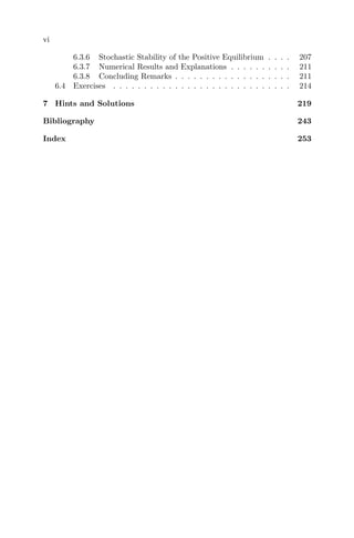 vi
6.3.6 Stochastic Stability of the Positive Equilibrium . . . . 207
6.3.7 Numerical Results and Explanations . . . . . . . . . . 211
6.3.8 Concluding Remarks . . . . . . . . . . . . . . . . . . . 211
6.4 Exercises . . . . . . . . . . . . . . . . . . . . . . . . . . . . . 214
7 Hints and Solutions 219
Bibliography 243
Index 253
 
