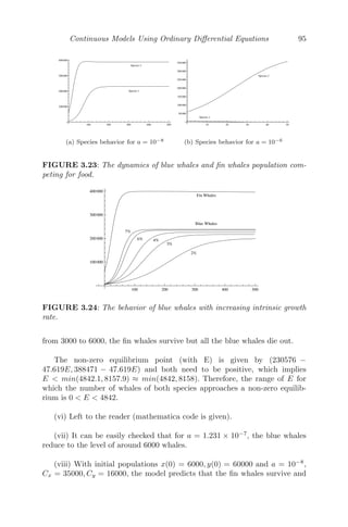 Continuous Models Using Ordinary Diﬀerential Equations 71
(a) One positive and one negative
eigenvalue
(b) A saddle point
FIGURE 3.11: Phase plane diagram showing all the trajectories approach
the x-axis, a saddle point.
λ4 = a − ib, then the solutions are of the form
x(t) = x(0)eat
(cos b + i sin b)
y(t) = y(0)eat
(cos b − isin b)
(i) If a  0, then both the eigenvalues have negative real parts and the
term eat
decays for increasing t. In this case, all the trajectories spiral towards
the steady state (0, 0), irrespective of the initial conditions (see Figure 3.12(a))
and the steady state is known as a stable spiral or stable focus (see Figure
3.12(b)).
(ii) If a  0, both the eigenvalues have positive real parts and the term
eat
grows exponentially for t  0. In this case, all the trajectories spiral away
from the steady state (0, 0), irrespective of the initial conditions (see Figure
3.13(a)) and the steady state is called an unstable spiral or unstable focus (see
Figure 3.13(b)).
(iii) If a = 0, both the eigenvalues are purely imaginary. In this case, all
the trajectories are closed orbits about the steady state (0, 0). The solutions
are periodic (see Figure 3.14(a)) and the steady state is called a center (see
Figure 3.14(b)).
 
