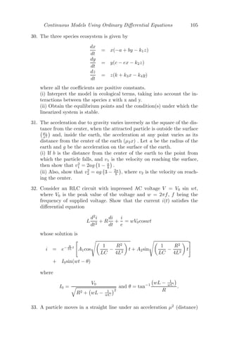 Continuous Models Using Ordinary Diﬀerential Equations 81
Let f(N) = rN − βNα
, then, f

(N) = r − βαNα−1
.
Now, f

(0) = r  0 ⇒ the system is unstable about N∗
= 0 and
f

	
r
β

 1
α−1
= r(1 − α)  0 ⇒ the system is unstable about N∗
=
	
r
β

 1
α−1
.
Putting N(α−1)
= k in
dN
dt
= rN − βNα
, we get,
dk
k(α − 1)(r − kβ)
= dt
⇒
(r − kβ + kβ)
k(α − 1)(r − kβ)
dk = dt
⇒ (
1
k
+
β
r − kβ
)dk = r(α − 1)dt
Integrating, ln(k) − ln(r − kβ) = rt(α − 1) + c
⇒ ln
k
r − kβ
= rt(α − 1) + c
⇒
k
r − kβ
= c1
ert(α−1)
⇒ Nα−1
=
rc1
ert(α−1)
1 + βc1ert(α−1)
For large time, that is, as, t → ∞, N(α−1)
→
r
β
⇒ N →

r
β
 1
α−1
Problem 3.7.2 A spherical raindrop of radius a falls from a height h and
accumulates moisture from the atmosphere as it descends, thereby increasing
the radius of the spherical raindrop at a rate λa. Show that the radius of
the raindrop is λa

2h
g (1 +

1 + g
2hλ2 ), when it hits the ground, g being the
acceleration due to gravity.
Solution: Let M be the mass of the raindrop, then M = 4
3 πa3
ρ, a is the
radius and ρ is the density.
Now, dr
dt = λa ⇒ r = a(1 + λt), r(0) = a.
Therefore, mass at time t = 4
3 πr3
ρ = M(1 + λt)3
.
Equation of Motion:
d
dt

M(1 + λt)3
ẋ

= M(1 + λt)3
g
 
