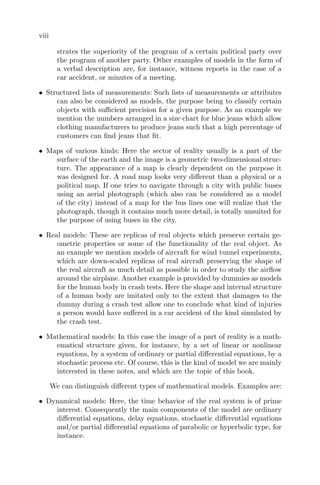viii
strates the superiority of the program of a certain political party over
the program of another party. Other examples of models in the form of
a verbal description are, for instance, witness reports in the case of a
car accident, or minutes of a meeting.
• Structured lists of measurements: Such lists of measurements or attributes
can also be considered as models, the purpose being to classify certain
objects with suﬃcient precision for a given purpose. As an example we
mention the numbers arranged in a size chart for blue jeans which allow
clothing manufacturers to produce jeans such that a high percentage of
customers can ﬁnd jeans that ﬁt.
• Maps of various kinds: Here the sector of reality usually is a part of the
surface of the earth and the image is a geometric two-dimensional struc-
ture. The appearance of a map is clearly dependent on the purpose it
was designed for. A road map looks very diﬀerent than a physical or a
political map. If one tries to navigate through a city with public buses
using an aerial photograph (which also can be considered as a model
of the city) instead of a map for the bus lines one will realize that the
photograph, though it contains much more detail, is totally unsuited for
the purpose of using buses in the city.
• Real models: These are replicas of real objects which preserve certain ge-
ometric properties or some of the functionality of the real object. As
an example we mention models of aircraft for wind tunnel experiments,
which are down-scaled replicas of real aircraft preserving the shape of
the real aircraft as much detail as possible in order to study the airﬂow
around the airplane. Another example is provided by dummies as models
for the human body in crash tests. Here the shape and internal structure
of a human body are imitated only to the extent that damages to the
dummy during a crash test allow one to conclude what kind of injuries
a person would have suﬀered in a car accident of the kind simulated by
the crash test.
• Mathematical models: In this case the image of a part of reality is a math-
ematical structure given, for instance, by a set of linear or nonlinear
equations, by a system of ordinary or partial diﬀerential equations, by a
stochastic process etc. Of course, this is the kind of model we are mainly
interested in these notes, and which are the topic of this book.
We can distinguish diﬀerent types of mathematical models. Examples are:
• Dynamical models: Here, the time behavior of the real system is of prime
interest. Consequently the main components of the model are ordinary
diﬀerential equations, delay equations, stochastic diﬀerential equations
and/or partial diﬀerential equations of parabolic or hyperbolic type, for
instance.
 