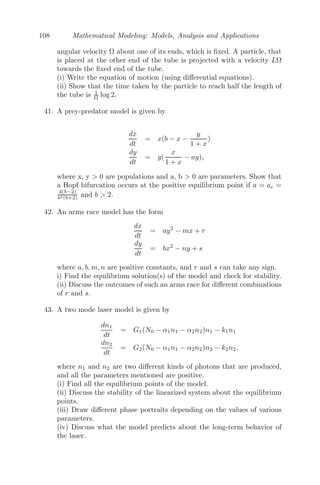84 Mathematical Modeling: Models, Analysis and Applications
Therefore, the particle reaches its maximum velocity at point A1. At this
point the elastic string becomes slack and the tension ceases. The equation
of motion given by equation (3.19) does not hold any more and the particle
moves with uniform speed b

λ
am from the point A1, until it reaches the point
A2. Once it crosses the point A2, the string again becomes taut and tension
now acts in the direction A2O. The velocity slowly decreases and goes to zero
at the point B2 such that OB2 = OB1. The particle then retraces its path
and reaches B1 and this cycle of motion goes on.
Now, time taken from A1 to O = Distance
Speed = a
b
√ λ
am
There, time taken from B1 to O
=

am
λ
π
2
+
a
b

λ
am
=
	π
2
+
a
b

 
am
λ
Hence, time for complete oscillation is 4 times the time from B1 to O
= 4
	π
2
+
a
b

 
am
λ
.
Problem 3.7.4 A seasonal growth model is given by
dS
dt
= αS cos(βt)
where α and β are constants. Comment on the behavior of the solution S(t)
of this model.
Solution: Given that
dS
dt
= αS cos(βt)
⇒
dS
S
= α cos(βt)dt
⇒ ln S =
α
β
sin(βt) + C
⇒ S(t) = c1e
α
β sin(βt) where c1 = eC
.
Thus, S(t) will be an exponential function, the power of which varies as a
sinusoidal function with increasing amplitude.
Problem 3.7.5 Let G be the amount of glucose in the bloodstream at any
time t, α( 0) is the constant rate of infusion and β( 0) is the removal
rate of glucose from the bloodstream. Using diﬀerential equations, construct a
 