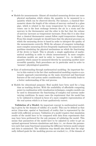x
• Models for measurements: Almost all standard measuring devices use some
physical mechanism which relates the quantity to be measured to a
quantity which can be observed directly. For instance, a classical ther-
mometer shows the length of the column of mercury enclosed in a glass
pipe, which is related to the room temperature by two physical pro-
cesses: one is the heat exchange between the air in a room and the
mercury in the thermometer and the other is the fact that the volume
of mercury increases as temperature increases. From this it is also clear
that a classical thermometer cannot follow rapid temperature changes.
From this simple example we should learn that the physical processes on
which the measuring device is based in order to interpret the quality of
the measurements correctly. With the advance of computer technology,
more complex measuring devices frequently implement the numerical al-
gorithms simulating the physical mechanisms on which the functioning
of the device is based. This is already a simple application of mathe-
matical modeling in order to obtain measurements. In more complex
situations models are used in order to ‘measure’ (i.e., to identify) a
quantity which cannot be measured directly by measuring another more
accessible quantity. Such procedures are in particular used in order to
‘measure’ physiological quantities.
• Gain of understanding through mathematical modeling: An important fac-
tor in this context is the fact that mathematical modeling requires a sys-
tematic approach concentrating on the main structural and functional
features of the real system under consideration. This inevitably leads to
a better understanding of the real process.
• Models for educational purposes: Real models have been used for a long
time as teaching devices. With the availability of aﬀordable computing
power in combination with visualization techniques, complex models can
be used to demonstrate the functioning of complex real systems under
varying conditions. In many cases the requirement that the model has
to be validated is relaxed in favor of a more complete representation of
the real system which is at least qualitatively correct.
Validation of a Model: An important concept in mathematical model-
ing is given by the domain of validity of a model. This can be deﬁned as that
sector (time-wise, spatial or functional) of reality that is represented by the
model with suﬃcient accuracy. Validation of a model requires that simulation
results of the model have to be compared with data from experiments that
may have been performed for the sole purpose of validating the model. This
means that parameters of the model have to be adjusted in order to get an
optimal agreement between simulations and data; i.e., we choose the parame-
ters such that some functional measuring the diﬀerence between model output
and data is minimized. The validation step should also check that the origi-
nally deﬁned goals for the modeling process are reached; i.e., if the domain of
 