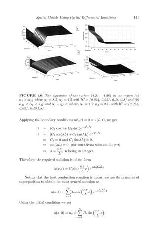 Spatial Models Using Partial Diﬀerential Equations 117
4.2.4 Vibrating String
We consider a homogenous ﬂexible string of length L which is stretched
between two ﬁxed points (0, 0) and (L, 0). Initially, the string is released from
a position u = f1(x) with a velocity ut = f2(x) parallel to the y−axis.
Mathematically, we can formulate the model as follows:
∂2
u
∂t2
= c2 ∂2
u
∂x2
; 0 ≤ x ≤ L; t  0
Boundary Conditions (BC): u(0, t) = 0 = u(L, t)
Initial Conditions (IC): u(x, 0) = f1(x), ∂u(x,0)
∂t = f2(x)
We use separation of variables to solve the given wave equation. Let
u(x, t) = X(x)T (t) be a solution of
∂2
u
∂t2
= c2 ∂2
u
∂x2
Substituting, we get,
X

X
=
T

c2T
= constant
Since the boundary conditions are periodic and homogenous in x, X(x) must
be periodic, which is only possible if the constant is negative = −λ2
(say).
Solving
X

X
= −λ2
and
T

c2T
= −λ2
, we get,
X(x) = A1cos(λx) + A2sin(λx) and T (t) = A3cos(cλt) + A4sin(cλt)
Therefore, the general solution is given by
u(x, t) = (A1cosλx + A2sinλx)(A3cos(cλt) + A4sin(cλt)) (4.3)
The boundary conditions u(0, t) = 0 = u(L, t) give
A1 = 0 and sin(λL) = 0 (A2 = 0)
⇒ λ = nπ
L , n being an integer.
Therefore equation (4.3) becomes
u(x, t) = A2sin
nπx
L

A3cos
cnπt
L
+ A4sin
cnπt
L

Noting that the wave equation is linear, we use the principle of superposition
to obtain its most general solution as
u(x, t) =
∞

n=1

Ancos

cnπt
L

+ Bnsin

cnπt
L

sin
	nπx
L


 