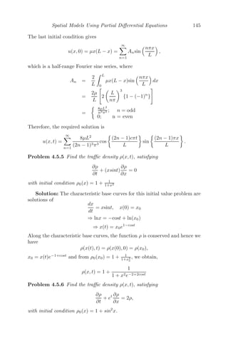Spatial Models Using Partial Diﬀerential Equations 121
either due to speed limits or condition of the road or driver caution, such that
u(0) = umax and ρmax is the maximum traﬃc density (bumper-to-bumper
traﬃc) where the velocity u is zero. Also, the velocity of the car diminishes
with traﬃc density and hence du
dρ  0, ρ  0, which is true for the function
(4.9).
Let g(ρ) = ρu(ρ) = umax

ρ −
ρ2
ρmax

, then (4.8) becomes
∂ρ
∂t
+
∂g(ρ)
∂x
= 0
⇒
∂ρ
∂t
+
dg
dρ
∂ρ
∂x
= 0
⇒
∂ρ
∂t
+ g

(ρ)
∂ρ
∂x
= 0 (4.10)
We next introduce a small perturbation in the traﬃc density ρ = ρ0 +
δρ(δρ  ρ0), where ρ0 is a constant traﬃc density in (4.10). Then
g

(ρ) = g

(ρ0 + δρ) = g

(ρ0) + δρg

(ρ0) + .........
and the linearized form of (4.10) is
∂ρ
∂t
+ g
(ρ0)
∂ρ
∂x
= 0
The partial derivatives can be written as ∂
∂t (δρ) and ∂
∂x (δρ), but since both
the partial derivatives are of order δ, we have dropped δ from both terms.
Also, note that g
(ρ) = dg
dρ has the dimension of velocity, therefore g
(ρ0), also
having the dimension of velocity, is a constant, say, v0. Then the equation
becomes
∂ρ
∂t
+ v0
∂ρ
∂x
= 0 (4.11)
The general solution of (4.11) is given by
ρ = h(x − v0t)
which represents linear traﬃc waves and the velocity v0 is given by
v0 = umax

1 −
2ρ0
ρmax

We use the method of characteristics to solve (4.11). The characteristic base
curves for this problem are solutions of
dx
dt
= v0
 