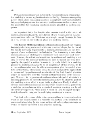 xii
Perhaps the most important factor for the rapid development of mathemat-
ical modeling in various applications is the availability of enormous computing
power, which allows considering models of a complexity that was unthinkable
before we had programmable computers. In this context one has to point out
the possibilities for visualizing simulation results provided by modern com-
puters.
An important factor that is quite often underestimated in the context of
mathematical modeling is the introduction of new technologies for measure-
ments and data collection. This is not surprising in view of the needs for data
on a real system for the validation phase of a modeling process.
The Role of Mathematicians: Mathematical modeling not only requires
knowledge of existing mathematical theories or methodologies, but in view of
the rapidly increasing requirements of mathematical models also the devel-
opment of new mathematical methodologies. This is certainly a task where
mathematicians are challenged to contribute their competence and experi-
ence. However, the role of mathematicians in mathematical modeling is not
only to provide the necessary mathematics once the model has been devel-
oped by the applied scientists. In order to be really helpful in a modeling
process the mathematician has to be an integral part of this process. To do
so the mathematician must be able to communicate with the applied scien-
tists on their terms, which means he has to absorb enough of the applied ﬁeld
to understand the problems and peculiarities of this ﬁeld. Applied scientists
cannot be expected to enter the relevant mathematical ﬁelds to the same de-
gree. Moreover, for cooperation of mathematicians and applied scientists in a
modeling process to be successful mathematicians have to adopt the goals of
the modeling process which is a goal in the applied area. Finally it should be
stressed that mathematicians can add important competencies as partners in
a modeling process because they are trained to attack problems in a formal
and structured approach, which makes it easier for them to neglect unimpor-
tant details and to recognize the underlying structure of a process.
This book reﬂects most of the points presented here in concrete situations
which in my opinion makes it a valuable contribution to the literature on
mathematical modeling for the target audience of undergraduate students, as
well as for anyone interested in mathematical modeling.
Graz, September 2013 Franz Kappel
 