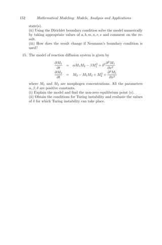 128 Mathematical Modeling: Models, Analysis and Applications
4.3.2 Two Species with Diﬀusion
We consider a two species population with diﬀusion, given by
∂u1
∂t
= f1(u1, u2) + D1
∂2
u1
∂x2
∂u2
∂t
= f2(u1, u2) + D2
∂2
u2
∂x2
where f1(u1, u2) and f2(u1, u2) gives the interaction terms between two
species, which can be interspeciﬁc as well as intra speciﬁc, and D1 and D2 are
diﬀusion coeﬃcients of ﬁrst and second species respectively.
A spatially homogenous (uniform) steady state (u∗
1, u∗
2) of this model is
given by
f1(u∗
1, u∗
2) = 0, f2(u∗
1, u∗
2) = 0,
as the solution is constant in space and time implying
∂u∗
i
∂t
= 0 and
∂2
u∗
i
∂x2
= 0 (i = 1, 2)
Let
v1(x, t) = u1(x, t) − u∗
1
v2(x, t) = u2(x, t) − u∗
2
be small non-homogenous perturbations of the uniform steady state, then
∂v1
∂t
= f1(u∗
1 + v1, u∗
2 + v2) + D1
∂2
v1
∂x2
∂v2
∂t
= f2(u∗
1 + v1, u∗
2 + v2) + D2
∂2
v2
∂x2
Now,
∂v1
∂t
= f1(u∗
1 + v1, u∗
2 + v2) + D1
∂2
v1
∂x2
= D1
∂2
v1
∂x2
+ f1(u∗
1, u∗
2) + v1
∂f1
∂u1
|(u∗
1 ,u∗
2 ) + v2
∂f1
∂u2
|(u∗
1 ,u∗
2 )
+
v2
1
2!

∂2
f1
∂u2
1

(u∗
1 ,u∗
2 )
+ v1v2

∂2
f1
∂u1u2

(u∗
1 ,u∗
2)
+
v2
2
2!

∂2
f1
∂u2
2

(u∗
1 ,u∗
2 )
+ ...
Using f1(u∗
1, u∗
2) = 0 and retaining the linear terms, we get,
∂v1
∂t
= v1

∂f1
∂u1

(u∗
1 ,u∗
2 )
+ v2

∂f1
∂u2

(u∗
1 ,u∗
2 )
+ D1
∂2
v1
∂x2
(4.17)
In a similar manner we get,
 