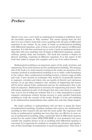 Preface
Almost every year, a new book on mathematical modeling is published, hence
the inevitable question is: Why another? The answer springs from the fact
that it is rare to ﬁnd a book that covers modeling with all types of diﬀerential
equations in one volume. In my study of books on mathematical modeling
with diﬀerential equations, none of them covered all the aspects of diﬀerential
equations. It is this that motivated me to write a book on mathematical mod-
eling that will cover modeling with all kinds of diﬀerential equations, namely,
ordinary, partial, delay and stochastic. The book also contains a chapter on
discrete modeling, consisting of diﬀerence equations. It is this aspect of the
book that makes it unique and complete and is one of its salient features.
Mathematical modeling is an important aspect of the study of science and
engineering. Even social sciences involve mathematical modeling. The primary
aim of the book is to work towards creating in the reader an awareness of the
concepts involved in mathematical modeling so as to build a solid foundation
in the subject. Since mathematical modeling involves a diverse range of skills
and tools, I have focused on techniques that would be of particular interest
to engineers, scientists and others who use models of discrete and continuous
systems. In an age when computers rule, students of engineering and science
will be better placed if they understand and use the mathematics that is the
basis of computers. Mathematics is necessary for engineering and science. This
will remain unaltered in spite of all changes that may come about in computa-
tion. I never tire of telling my students that it is a risky proposition to accept
computer calculations without having recourse to some parallel closed-form
modeling to verify the veracity of the results. Finally, it is fun and satisfying
to do mathematical manipulations that explain how and why things happen.
My target audience is undergraduates who are keen to grasp the basics
of mathematical modeling. Graduate students who want to use mathematical
modeling in their research will also ﬁnd the book useful. My experience with
books on mathematical modeling has been that they are eﬀective in some ar-
eas of mathematical modeling using a particular kind of diﬀerential equation
needed for the model (either ODE/PDE/DDE or even stochastic) but never
consider the complete picture as far as modeling with diﬀerential equation is
concerned. It is important for students to recognize the relevance and applica-
tion of their knowledge of mathematics to practical applications. This book, I
xiii
 