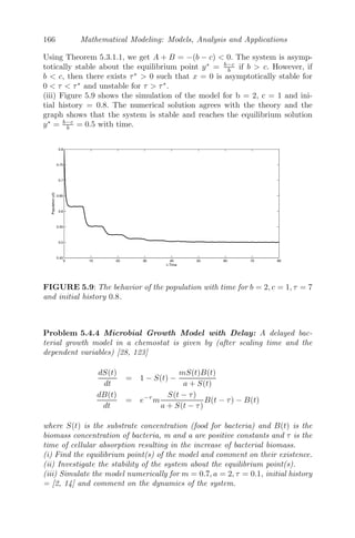 134 Mathematical Modeling: Models, Analysis and Applications
to obtain the following system of PDE in non-dimensionalized form as
∂w1
∂t
= auw1(1 − w1) − b(1 − u)w1 + ∇2
w1, (4.23)
∂w2
∂t
= b(1 − u)w1 − η1w2 + d2∇2
w2, (4.24)
∂w3
∂t
= k1w1 + k2w2 − η2w3 − α1w3w4 + d3∇2
w3, (4.25)
∂w4
∂t
= w4(1 − w4) − α2w3w4 + d4∇2
w4, (4.26)
where ∇2
= ∂2
∂x2 is the Laplacian in one dimension. These scalings are needed
to deal with the fact that this is numerically a stiﬀ system and without scaling,
or inappropriate scalings, the numerical routines used to solve these equations
will fail. The initial conditions are
w1(0, x) = w10( 0); w2(0, x) = w20( 0);
w3(0, x) = w30( 0); w4(0, x) = w40( 0),
for x ∈ [0, l], with no ﬂux boundary conditions of the system, that is,
∂w1
∂x
|(t,0) =
∂w1
∂x
|(t,l) =
∂w2
∂x
|(t,0) =
∂w2
∂x
|(t,l) = 0
∂w3
∂x
|(t,0) =
∂w3
∂x
|(t,l) =
∂w4
∂x
|(t,0) =
∂w4
∂x
|(t,l) = 0.
When D
is are zeros, the spatiotemporal model will reduce to the temporal
model as:
dw1
dt
= auw1(1 − w1) − b(1 − u)w1,
dw2
dt
= b(1 − u)w1 − η1w2,
dw3
dt
= k1w1 + k2w2 − η2w3 − α1w3w4,
dw4
dt
= w4(1 − w4) − α2w3w4.
The equilibrium points of the temporal model are the trivial equilibrium
point E0 = (0, 0, 0, 0), the boundary equilibrium point E1 = (0, 0, 0, 1), the
cancerous cells free equilibrium point E2 = (w̄1, w̄2, w̄3, 0) and the positive
interior equilibrium points E∗
= (w̄1, w̄2, w∗
3, w∗
4), where w̄1 = au−b(1−u)
au , w̄2 =
b(1−u)w̄1
η1
, w̄3 = k1w̄1+k2w̄2
η2
and w∗
4 = 1 − α2w∗
3, such that w∗
3 is the positive
roots of the quadratic equation
α1α2w2
3 − (α1 + η2)w3 + k2w̄1 + k2w̄2 = 0, (4.27)
provided that au − b(1 − u)  0. The positive interior equilibrium points E∗
 