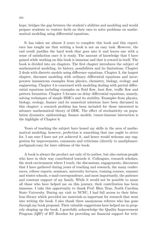 xiv
hope, bridges the gap between the student’s abilities and modeling and would
prepare students to venture forth on their own to solve problems on mathe-
matical modeling using diﬀerential equations.
It has taken me almost 3 years to complete this book and this experi-
ence has taught me that writing a book is not an easy task. However, the
end result justiﬁes the hard work that goes into it and leaves one with a
sense of satisfaction once it is ready. The amount of knowledge that I have
gained while working on this book is immense and that is reward in itself. The
book is divided into six chapters. The ﬁrst chapter introduces the subject of
mathematical modeling, its history, possibilities and its limitations. Chapter
2 deals with discrete models using diﬀerence equations. Chapter 3, the largest
chapter, discusses modeling with ordinary diﬀerential equations and incor-
porates innumerous examples from physics, chemistry, biology, ecology and
engineering. Chapter 4 is concerned with modeling dealing with partial diﬀer-
ential equations including examples on ﬂuid ﬂow, heat ﬂow, traﬃc ﬂow and
pattern formation. Chapter 5 focuses on delay diﬀerential equations, namely,
solving techniques of simple DDE’s and its stability. Examples from physics,
biology, ecology, ﬁnance and its numerical solutions have been discussed in
this chapter; a research problem has been included for those interested in
advance mathematical theory of DDE. The eﬀect of stochasticity on popu-
lation dynamics, epidemiology, ﬁnance models, tumor-immune interaction is
the highlight of Chapter 6.
Years of teaching the subject have honed my skills in the area of mathe-
matical modeling; however, perfection is something that one ought to strive
for. I am sure I have not yet achieved it, and hence would welcome any sug-
gestion for improvements, comments and criticisms (directly to sandipbaner-
jea@gmail.com) for later editions of the book.
A book is always the product not only of its author, but also various people
who have in their way contributed towards it. Colleagues, research scholars,
the work environment where I teach, the discussions, engagements, discourses
that I have gathered during years of teaching and research, the many confer-
ences, referee reports, seminars, university lectures, training courses, summer
and winter schools, e-mail correspondence, and most importantly, the patience
and constant support of my family. While it would not be possible to name
all those who have helped me on this journey, their contribution has been
immense. I take this opportunity to thank Prof. Hien Tran, North Carolina
State University. During my visit to NCSU, I had full access to their fabu-
lous library which provided me materials so important for research that went
into writing the book. I also thank three anonymous referees who has gone
through my book proposal. Their valuable suggestions have helped me in prop-
erly shaping up the book. I gratefully acknowledge the Quality Improvement
Program (QIP) of IIT Roorkee for providing me ﬁnancial support for writ-
 