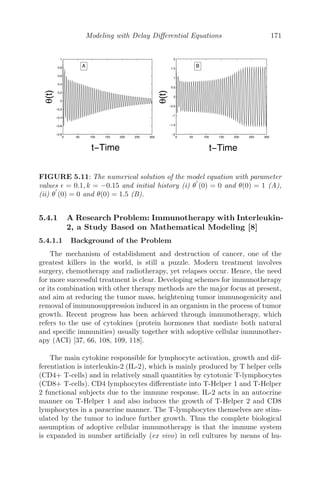 Spatial Models Using Partial Diﬀerential Equations 139
0
5
10
0 10 20 30 40 50 60 70 80 90 100
0.35
0.4
0.45
0.5
Time t
Distance x
Antibodies
0
5
10
0 20 40 60 80 100
0
0.1
0.2
0.3
0.4
0.5
Time t
Distance x
Cancerous
cells
0
2
4
6
8
10
0
20
40
60
80
100
0
0.5
1
Time t
Distance x
Antibodies
0
2
4
6
8
10
0
20
40
60
80
100
0
0.2
0.4
0.6
0.8
1
Time t
Distance x
Cancerous
cells
a
b
FIGURE 4.7: The patterns of the antibodies and cancerous cells as system
(4.23−4.26) in the region 0  α2  α21 and α1 −η2 , (a) α1 = 1.2, α2 = 1.56
with IC = (0.024, .021, 0.35, 0.001) (b) α1 − η2  and α1 = 8.5, α2 = 1.56
with IC = (0.024, 0.021, 0.35, 0.001).
strategy to reduce the risk of cancer relapse, which is proposed as a future
work.
4.5 Miscellaneous Examples
Problem 4.5.1 A rod of length L, whose sides are insulated, is kept at uni-
form temperature u0. Both ends of the rod are suddenly cooled at 0o
C and are
kept at that temperature. If u(x, t) represents the temperature function at any
point x at time t,
(i) formulate a mathematical model of the given situation using PDE, stating
clearly the boundary and initial conditions.
(ii) Using the method of separation of variables, ﬁnd the temperature function
u(x, t).
Solution: (i) The mathematical model of the given situation represents
an initial boundary value problem of heat conduction and is given by
∂u
∂t
= c2 ∂2
u
∂x2
; 0 ≤ x ≤ L, t  0
 