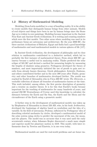 2 Mathematical Modeling: Models, Analysis and Applications
1.2 History of Mathematical Modeling
Modeling (from Latin modellus) is a way of handling reality. It is the ability
to create models that distinguish human beings from other animals. Models
of real objects and things have been in use by human beings since the Stone
Age as is evident in cave paintings. Modeling became important in the Ancient
Near East and Ancient Greek civilizations. It is writing and counting numbers
which were the ﬁrst models. Two other areas where modeling was used in its
preliminary forms are astronomy and architecture. By the year 2000 BC, the
three ancient civilizations of Babylon, Egypt and India had a good knowledge
of mathematics and used mathematical models in various spheres of life [117].
In Ancient Greek civilization, the development of philosophy and its close
relation to mathematics contributed to a deductive method, which led to
probably the ﬁrst instance of mathematical theory. From about 600 BC, ge-
ometry became a useful tool in analyzing reality. Thales predicted the solar
eclipse of 585 BC and devised a method for measuring heights by measuring
the lengths of shadows using geometry. Pythagoras developed the theory of
numbers, and most importantly initiated the use of proofs to gain new re-
sults from already known theorems. Greek philosophers Aristotle, Eudoxus,
and others contributed further and in the next 300 years after Thales, geom-
etry and other branches of mathematics developed further. The zenith was
reached by Euclid of Alexandria who in Circa 300 BC wrote The Elements, a
veritable collection of almost all branches of mathematics known at the time.
This work included, among others, the ﬁrst precise description of geometry
and a treatise on number theory. It is for this that Euclid’s books became
important for the teaching of mathematics for many hundreds of years, and
around 250 BC Eratosthenes of Cyrene used this knowledge to calculate the
distances between the Earth and the Sun, the Earth and the Moon and the
circumference of the Earth using a geometric model.
A further step in the development of mathematical models was taken up
by Diophantus of Alexandria in about 250 AD, who, in his book Arithmetica,
developed the beginnings of algebra based on symbolism and the idea of a
variable. In the ﬁeld of astronomy, Ptolemy, inﬂuenced by Pythagoras’ idea of
describing celestial mechanics by circles, developed a mathematical model of
the solar system using circles to predict the movement of the sun, the moon,
and the planets. The model was so accurate that it was used until the early
seventeenth century when Johannes Kepler discovered a much more simple
and superior model for planetary motion in 1619. This model, with later re-
ﬁnements done by Newton and Einstein, is in use even today.
Mathematical models are used for real-world problems and are hence im-
 