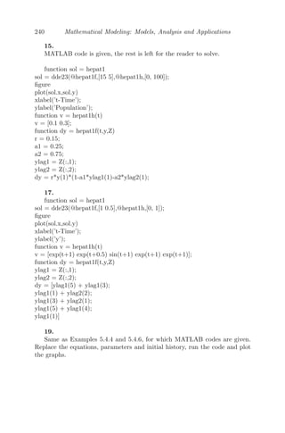 = 0
(iia) For α = δ = 2, β = γ = 1, the non-zero steady state solution is
2
3 , 2
3

and the corresponding characteristic equation is of the form
P(λ) + Q(λ)e−λτ
= 0,
where P(λ) =

λ +
4
3
 
λ +
4
3

and Q(λ) = −
4
3
.
Clearly, the leading coeﬃcient of P(λ) is one and Q(λ) = −4
3 is a constant.
Moreover, all the roots of P(λ) are real and negative and |P(0)| = 16
3 
|Q(λ)| = 4
3 . Therefore, by the corollary of Theorem 5.3.1.3, we conclude that
Re(λ)  0 for every root λ and all τ ≥ 0. Therefore, the given system is
asymptotically stable.
(iib) For α = δ = 1, β = γ = 2, the non-zero steady state solution is again
2
3 , 2
3

and the corresponding characteristic equation is of the form
P(λ) + Q(λ)e−λτ
= 0,
where P(λ) =

λ +
2
3
 
λ +
2
3

and Q(λ) = −
16
3
.
Clearly, the leading coeﬃcient of P(λ) is one and Q(λ) = −16
3 is a con-
stant. Moreover, all the roots of P(λ) are real and negative but |P(0)| = 4
3 ≯
|Q(λ)| = 16
3 . Therefore, one of the criteria of the corollary of Theorem 5.3.1.3
is violated and we conclude that the given system is unstable.
(iii) Numerical simulation is left to the reader (MATLAB code has been
given).
Problem 5.4.6 Delayed Gene Regulatory System: A negative feedback
 