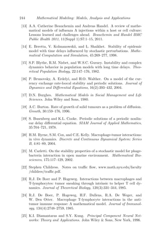 172 Mathematical Modeling: Models, Analysis and Applications
man recombinant interleukin-2. This can be done in two ways, either by (i)
lymphokine-activated killer cell therapy (LAK-therapy), where the cells are
obtained from the in vitro culturing of peripheral blood leukocytes removed
from patients with a high concentration of IL-2, or (ii) tumor-inﬁltrating lym-
phocyte therapy (TIL), where the cells are obtained from lymphocytes recov-
ered from the patient tumors, which are then incubated with high concentra-
tions of IL-2 in vitro and are comprised of activated natural killer (NK) cells
and cytotoxic T-lymphocyte (CTL) cells. The TIL are then returned into the
bloodstream, along with IL-2, where they can bind to and destroy the tu-
mor cells. It has been established clinically that immunotherapy with IL-2
has enhanced CTL activity at diﬀerent stages of tumor [108, 109, 118]. Also,
there is evidence of the restoration of the defective NK cell activity as well
as enhancement of polyclonal expansion of CD4+ and CD8+ T cells [110, 127].
Kirschner and Panetta have studied the role of IL-2 in tumor dynamics,
particularly long-term tumor recurrence and short-term oscillations, in math-
ematical perspective [69]. The model proposed there deals with three popu-
lations; namely, the activated immune-system cells (commonly called eﬀector
cells), such as cytotoxic T cells, macrophages and NK cells that are cytotoxic
to the tumor cells, the tumor cells and the concentration of IL-2. The impor-
tant parameters in their study are antigenicity of tumor (c), a treatment term
that represents external source of eﬀector cells (s1) and a treatment term that
represents an external input of IL-2 into the system (s2). Their results can
be summarized as follows: (i) For non-treatment cases (s1 = 0, s2 = 0), the
immune system is not been able to clear the tumor for low-antigenic tumors,
while for highly antigenic tumors, reduction to a small dormant tumor is the
best-case scenario. (ii) The eﬀect of adoptive cellular immunotherapy (ACI)
(s1  0, s2 = 0) alone can yield a tumor-free state for tumors of almost any
antigenicity, provided the treatment concentration is above a given critical
level. However, for tumors with small antigenicity, early treatment is needed
while the tumor is small, so that the tumor can be controlled. (iii) Treatment
with IL-2 alone (s1 = 0, s2 0) shows that if IL-2 administration is low, there
is no tumor-free state. However, if IL-2 input is high the tumor can be cleared
but the immune system grows without bounds, causing problems such as cap-
illary leak syndrome. (iv) Finally, the combined treatment with ACI and IL-2
(s1  0, s2 0) gives the combined eﬀects obtained from the monotherapy
regime. For any antigenicity, there is a region of tumor clearance. These re-
sults indicate that treatment with ACI may be a better option either as a
monotherapy or in conjunction with IL-2. Here I have proposed a modiﬁca-
tion of the model studied by Kirschner and Panetta by adding a discrete time
delay which exists when activated T-cells produce IL-2.
 