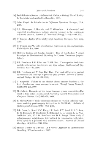 Modeling with Delay Diﬀerential Equations 173
5.4.1.2 The Model
The proposed model is an extension of the Kirschner-Panetta ordinary
diﬀerential equation model [69]
dE
dt1
= cT +
p1EIL
g1 + IL
− μ2E + s1
dT
dt1
= r2(1 − bT )T −
aET
g2 + T
dIL
dt1
=
p2ET
g3 + T
− μ3IL + s2
to a DDE model with proper biological justiﬁcations and is given by
dE
dt1
= cT +
p1E(t1 − τ)IL(t1 − τ)
g1 + IL(t1 − τ)
− μ2E + s1
dT
dt1
= r2(1 − bT )T −
aET
g2 + T
dIL
dt1
=
p2ET
g3 + T
− μ3IL + s2
Using the following scaling [69]
x = E
E0
, y = T
T0
, z = IL
IL0
, t = tst1; c̄ = cT0
tsE0
, ¯
p1 = p1
ts
,
¯
g1 = g1
IL0
, ¯
μ2 = μ2
ts
, ¯
g2 = g2
T0
, b̄ = bT0, , ¯
r2 = r2
ts
, ā = aE0
tsT0
,
¯
μ3 = μ3
ts
, ¯
p2 = p2E0
tsIL0
, ¯
g3 = g3
T0
, ¯
s1 = s1
tsE0
, ¯
s2 = s2
tsIL0
,
the given system is non-dimensionalized, given by (after dropping the overbar
notation for convenience)
dx
dt
= cy +
p1x(t − τ)z(t − τ)
g1 + z(t − τ)
− μ2x + s1
dy
dt
= r2(1 − by)y −
axy
g2 + y
(5.7)
dz
dt
=
p2xy
g3 + y
− μ3z + s2
subject to the following initial conditions
x(θ) = ψ1(θ), y(θ) = ψ2(θ), z(θ) = ψ3(θ)
ψ1(θ) ≥ 0, ψ2(θ) ≥ 0, ψ3(θ) ≥ 0; θ ∈ [−τ, 0] (5.8)
ψ1(0)  0, ψ2(0)  0, ψ3(0)  0;
where C+ = (ψ1(θ), ψ2(θ), ψ3(θ)) ∈ C([−τ, 0], R3
+0), the Banach space of con-
tinuous functions mapping the interval [−τ, 0] into R3
+0, where R3
+0 is deﬁned
as
R3
+0 = ((x, y, z) : x, y, z ≥ 0) and R3
+, the interior of R3
+0 as
R3
+ = ((x, y, z) : x, y, z  0)
 