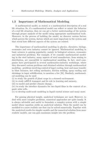 4 Mathematical Modeling: Models, Analysis and Applications
1.3 Importance of Mathematical Modeling
A mathematical model, as stated, is a mathematical description of a real
life situation. So, if a mathematical model can reﬂect or mimic the behavior
of a real life situation, then we can get a better understanding of the system
through proper analysis of the model using appropriate mathematical tools.
Moreover, in the process of building the model, we discover various factors
which govern the system, factors which are most important to the system and
that reveal how diﬀerent aspects of the system are related.
The importance of mathematical modeling in physics, chemistry, biology,
economics and even industry cannot be ignored. Mathematical modeling in
basic sciences is gaining popularity, mainly in biological sciences, economics
and industrial problems. For example, if we consider mathematical model-
ing in the steel industry, many aspects of steel manufacture, from mining to
distribution, are susceptible to mathematical modeling. In fact, steel com-
panies have participated in several mathematics-industry workshops, where
they discussed various problems and obtained solution through mathematical
modeling - problems involving control of ingot cooling, heat and mass transfer
in blast furnaces, hot rolling mechanics, friction welding, spray cooling and
shrinkage in ingot solidiﬁcation, to mention a few [91]. Similarly, mathemati-
cal modeling can be used
(i) to study the growth of plant crops in a stressed environment,
(ii) to study mRNA transport and its role in learning and memory,
(iii) to model and predict climate change,
(iv) to study the interface dynamics for two liquid ﬁlms in the context of or-
ganic solar cells,
(v) to develop multi-scale modeling in liquid crystal science and many more.
For gaining physical insight, analytical techniques are used. However, to
deal with more complex problems, numerical approaches are quite handy. It
is always advisable and useful to formulate a complex system with a simple
model whose equation yields an analytical solution. Then the model can be
modiﬁed to a more realistic one that can be solved numerically. Together with
the analytical results for simpler models and the numerical solution from more
realistic models, one can gain maximum insight into the problem.
 