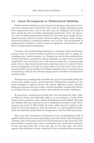 About Mathematical Modeling 5
1.4 Latest Developments in Mathematical Modeling
Mathematical modeling is an area of great development and research. In re-
cent years, mathematical models have been used to validate hypotheses made
from experimental data, and at the same time the designing and testing of
these models has led to testable experimental predictions. There are impres-
sive cases in which mathematical models have provided fresh insight into bi-
ological systems, physical systems, decision making problems, space models,
industrial problems, economical problems and so forth. The development of
mathematical modeling is closely related to signiﬁcant achievements in the
ﬁeld of computational mathematics.
Consider a new product being launched by a company. In the development
process, there are critical decisions involved in its launch such as timing, de-
termining price, launch sequence, etc. Experts use and develop mathematical
models to facilitate such decision making. Similarly, in order to survive market
competition, cost reduction is one of the main strategies for a manufacturing
plant, where a large amount of production operation costs are involved. Proper
layout of equipment can result in a huge reduction in such costs. This leads to
dynamic facility layout problem for ﬁnding equipment sites in manufacturing
environments, which is one of the developing areas in the ﬁeld of mathematical
modeling [122].
Mathematical modeling also intensiﬁes the study of potentially deadly ﬂu
viruses from mother nature and bio-terrorists. Mathematical models are also
being developed in optical sciences [6], namely, diﬀractive optics, photonic
band gap structures and wave guides, nutrient modeling, studying the dynam-
ics of blast furnaces, studying erosion, and prediction of surface subsidence.
In geosciences, mathematical models have been developed for talus. Talus
is deﬁned by Rapp and Fairbridge [103] as an accumulation of rock debris
formed close to mountain walls, mainly through many small rockfalls. Hiroyuki
and Yukinori [90] have constructed a new mathematical model for talus devel-
opment and retreat of cliﬀs behind the talus, which was later applied to the
result of a ﬁeld experiment for talus development at a cliﬀ composed of chalk.
They developed the model which was in agreement with the ﬁeld observations.
There has been tremendous development in the interdisciplinary ﬁeld of
applied mathematics in human physiology in the last decade, and development
continues. One of the main reasons for this development is the researcher’s im-
proved ability to gather data, whose visualization have much better resolution
in time and space than just a few years ago. At the same time, this devel-
opment also constitutes a giant collection of data as obtained from advanced
 