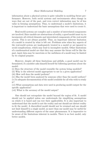 About Mathematical Modeling 7
information about a physical system is quite valuable in modeling future per-
formance. However, both social systems and environments often change in
ways that are not of the past, and even correct information may be of less
value in forming assumptions. Thus, to understand a model’s limitations, it
is important to understand the basic assumptions that were used to create it.
Real-world systems are complex and a number of interrelated components
are involved. Since models are abstractions of reality, a good model must try to
incorporate all critical elements and interrelated components of the real-world
system. This is not always possible. Thus, an important inherent limitation
of a model is created by what is left out. Problems arise when key aspects of
the real-world system are inadequately treated in a model or are ignored to
avoid complications, which may lead to incomplete models. Other limitations
of a mathematical model are that they may assume the future will be like the
past, input data may be uncertain or the usefulness of a model may be limited
by its original purpose.
However, despite all these limitations and pitfalls, a good model can be
formulated, if a modeler asks himself/herself the following questions about the
model:
(i) Does the structure of the model resemble the system being modeled?
(ii) Why is the selected model appropriate to use in a given application?
(iii) How well does the model perform?
(iv) Has the model been analyzed by someone other than the model authors?
(v) Is adequate documentation of the model available for all who wish to study
it?
(vi) What assumptions and data were used in producing model output for the
speciﬁc application?
(vii) What is the accuracy of the model output?
One should not extrapolate the model beyond the region of ﬁt. A model
should not be applied unless one understands the simplifying assumptions
on which it is based and can test their applicability. It is also important to
understand that the model is not the reality and one should not distort reality
to ﬁt the model. A discredited model should not be retained and one should
not limit himself to a single model, as more than one model may be useful for
understanding diﬀerent aspects of the same phenomenon. It is imperative to
be aware of the limitations inherent in models. There is no best model, only
better models.
 