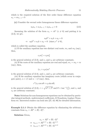Mathematically Modeling Discrete Processes 11
which is the required solution of the ﬁrst order linear diﬀerence equation
un = aun−1 + b
(c) Consider the second order homogeneous linear diﬀerence equation
a0un + a1un−1 + a2un−2 = 0 (2.3)
Assuming the solution of the form un = ckn
(c = 0) and putting it in
(2.3), we get,
a0k2
+ a1k + a2 = 0
⇒ a0k2
+ a1k + a2 = 0 (since, cn
= 0),
which is called the auxiliary equation.
(i) If the auxiliary equation has two distinct real roots, m1 and m2 (say),
then,
c1mn
1 + c2mn
2
is the general solution of (2.3), and c1 and c2 are arbitrary constants.
(ii) If the roots of the auxiliary equation are real and equal, m1 = m2 = m
(say), then,
(c1 + c2n)mn
is the general solution of (2.3), and c1 and c2 are arbitrary constants.
(iii) If the auxiliary equation has imaginary roots (which occur in conju-
gate pairs), α + iβ and α − iβ (say), then,
rn
(c1 cos nθ + c2 sin nθ)
is the general solution of (2.3), r =

α2 + β2 and θ = tan−1
(β
α ), and c1 and
c2 are arbitrary constants.
Note: Solutions for non-homogeneous equations can be obtained by partic-
ular integral methods, undetermined coeﬃcients, Z-Transform, Laplace Trans-
form etc. Interested readers can look into [27, 43, 80] for detailed information.
Example 2.1.1 Obtain the diﬀerence equation by eliminating the arbitrary
constants from un = A2n
+ B(−3)n
.
Solution: Given,
un = A2n
+ B(−3)n
⇒ un+1 = A2n+1
+ B(−3)n+1
⇒ un+2 = A2n+2
+ B(−3)n+2
 