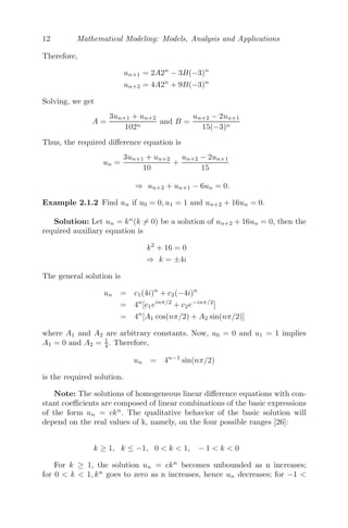12 Mathematical Modeling: Models, Analysis and Applications
Therefore,
un+1 = 2A2n
− 3B(−3)n
un+2 = 4A2n
+ 9B(−3)n
Solving, we get
A =
3un+1 + un+2
102n
and B =
un+2 − 2un+1
15(−3)n
Thus, the required diﬀerence equation is
un =
3un+1 + un+2
10
+
un+2 − 2un+1
15
⇒ un+2 + un+1 − 6un = 0.
Example 2.1.2 Find un if u0 = 0, u1 = 1 and un+2 + 16un = 0.
Solution: Let un = kn
(k = 0) be a solution of un+2 + 16un = 0, then the
required auxiliary equation is
k2
+ 16 = 0
⇒ k = ±4i
The general solution is
un = c1(4i)n
+ c2(−4i)n
= 4n
[c1einπ/2
+ c2e−inπ/2
]
= 4n
[A1 cos(nπ/2) + A2 sin(nπ/2)]
where A1 and A2 are arbitrary constants. Now, u0 = 0 and u1 = 1 implies
A1 = 0 and A2 = 1
4 . Therefore,
un = 4n−1
sin(nπ/2)
is the required solution.
Note: The solutions of homogeneous linear diﬀerence equations with con-
stant coeﬃcients are composed of linear combinations of the basic expressions
of the form un = ckn
. The qualitative behavior of the basic solution will
depend on the real values of k, namely, on the four possible ranges [26]:
k ≥ 1, k ≤ −1, 0  k  1, − 1  k  0
For k ≥ 1, the solution un = ckn
becomes unbounded as n increases;
for 0  k  1, kn
goes to zero as n increases, hence un decreases; for −1 
 