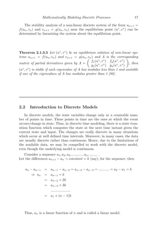 Mathematically Modeling Discrete Processes 17
The stability analysis of a non-linear discrete system of the form un+1 =
f(un, vn) and vn+1 = g(un, vn) near the equilibrium point (u∗
, v∗
) can be
determined by linearizing the system about the equilibrium point.
Theorem 2.1.3.5 Let (u∗
, v∗
) be an equilibrium solution of non-linear sys-
tems un+1 = f(un, vn) and vn+1 = g(un, vn) and A is the corresponding
matrix of partial derivatives given by A =

fx(u∗
, v∗
) fy(u∗
, v∗
)
gx(u∗
, v∗
) gy(u∗
, v∗
)

, then
(u∗
, v∗
) is stable if each eigenvalue of A has modulus less than 1 and unstable
if one of the eigenvalues of A has modulus greater than 1 [80].
2.2 Introduction to Discrete Models
In discrete models, the state variables change only at a countable num-
ber of points in time. These points in time are the ones at which the event
occurs/change in state. Thus, in discrete time modeling, there is a state tran-
sition function which computes the state at the next time instant given the
current state and input. The changes are really discrete in many situations
which occur at well deﬁned time intervals. Moreover, in many cases, the data
are usually discrete rather than continuous. Hence, due to the limitations of
the available data, we may be compelled to work with the discrete model,
even though the underlying model is continuous.
Consider a sequence a1, a2, a3, ..........., an, ........ .
Let the diﬀerences an+1 − an = constant = k (say), for the sequence, then
an − an−1 = an−1 − an−2 = an−2 − an−3 = ........... = a2 − a1 = k
⇒ an = an−1 + k
= an−2 + 2k
= an−3 + 3k
....................
= a1 + (n − 1)k
Thus, an is a linear function of n and is called a linear model.
 