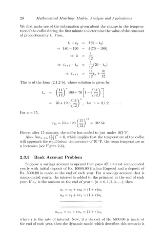 20 Mathematical Modeling: Models, Analysis and Applications
We ﬁrst make use of the information given about the change in the tempera-
ture of the coﬀee during the ﬁrst minute to determine the value of the constant
of proportionality k. Then,
t1 − t0 = k(S − t0)
⇒ 180 − 190 = k(70 − 190)
⇒ k =
1
12
⇒ tn+1 − tn =
1
12
(70 − tn)
⇒ tn+1 =
11
12
tn +
70
12
This is of the form (2.1.2 b), whose solution is given by
tn =

11
12
n
190 + 70

1 −

11
12
n
= 70 + 120

11
12
n
, for n = 0,1,2,......... .
For n = 15,
t15 = 70 + 120

11
12
15
= 102.54
Hence, after 15 minutes, the coﬀee has cooled to just under 103 ◦
F.
Also, limn→∞
11
12
n
= 0, which implies that the temperature of the coﬀee
will approach the equilibrium temperature of 70 ◦
F, the room temperature as
n increases (see Figure 2.3).
2.3.3 Bank Account Problem
Suppose a savings account is opened that pays 4% interest compounded
yearly with initial deposit of Rs. 10000.00 (Indian Rupees) and a deposit of
Rs. 5000.00 is made at the end of each year. For a savings account that is
compounded yearly, the interest is added to the principal at the end of each
year. If an is the amount at the end of year n (n = 0, 1, 2, 3......), then
a1 = a0 + ra0 = (1 + r)a0
a2 = a1 + ra1 = (1 + r)a1
.........................................
.........................................
an+1 = an + ran = (1 + r)an
where r is the rate of interest. Now, if a deposit of Rs. 5000.00 is made at
the end of each year, then the dynamic model which describes this scenario is
 