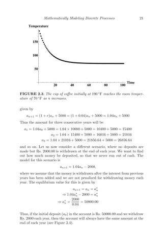 Mathematically Modeling Discrete Processes 21





































































































20 40 60 80 100
Time
50
100
150
Temperature
FIGURE 2.3: The cup of coﬀee initially at 190 ◦
F reaches the room temper-
ature of 70 ◦
F as n increases.
given by
an+1 = (1 + r)an + 5000 = (1 + 0.04)an + 5000 = 1.04an + 5000
Thus the amount for three consecutive years will be
a1 = 1.04a0 + 5000 = 1.04 × 10000 + 5000 = 10400 + 5000 = 15400
a2 = 1.04 × 15400 + 5000 = 16016 + 5000 = 21016
a3 = 1.04 × 21016 + 5000 = 21856.64 + 5000 = 26856.64
and so on. Let us now consider a diﬀerent scenario, where no deposits are
made but Rs. 2000.00 is withdrawn at the end of each year. We want to ﬁnd
out how much money be deposited, so that we never run out of cash. The
model for this scenario is
an+1 = 1.04an − 2000,
where we assume that the money is withdrawn after the interest from previous
years has been added and we are not penalized for withdrawing money each
year. The equilibrium value for this is given by
an+1 = an = a∗
n
⇒ 1.04a∗
n − 2000 = a∗
n
⇒ a∗
n =
2000
0.04
= 50000.00
Thus, if the initial deposit (a0) in the account is Rs. 50000.00 and we withdraw
Rs. 2000 each year, then the account will always have the same amount at the
end of each year (see Figure 2.4).
 