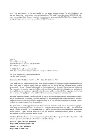 MATLAB® is a trademark of The MathWorks, Inc. and is used with permission. The MathWorks does not
warrant the accuracy of the text or exercises in this book. This book’s use or discussion of MATLAB® soft-
ware or related products does not constitute endorsement or sponsorship by The MathWorks of a particular
pedagogical approach or particular use of the MATLAB® software.
CRC Press
Taylor & Francis Group
6000 Broken Sound Parkway NW, Suite 300
Boca Raton, FL 33487-2742
© 2014 by Taylor & Francis Group, LLC
CRC Press is an imprint of Taylor & Francis Group, an Informa business
No claim to original U.S. Government works
Version Date: 20140110
International Standard Book Number-13: 978-1-4822-2916-5 (eBook - PDF)
This book contains information obtained from authentic and highly regarded sources. Reasonable efforts
have been made to publish reliable data and information, but the author and publisher cannot assume
responsibility for the validity of all materials or the consequences of their use. The authors and publishers
have attempted to trace the copyright holders of all material reproduced in this publication and apologize to
copyright holders if permission to publish in this form has not been obtained. If any copyright material has
not been acknowledged please write and let us know so we may rectify in any future reprint.
Except as permitted under U.S. Copyright Law, no part of this book may be reprinted, reproduced, transmit-
ted, or utilized in any form by any electronic, mechanical, or other means, now known or hereafter invented,
including photocopying, microfilming, and recording, or in any information storage or retrieval system,
without written permission from the publishers.
For permission to photocopy or use material electronically from this work, please access www.copyright.
com (http://www.copyright.com/) or contact the Copyright Clearance Center, Inc. (CCC), 222 Rosewood
Drive, Danvers, MA 01923, 978-750-8400. CCC is a not-for-profit organization that provides licenses and
registration for a variety of users. For organizations that have been granted a photocopy license by the CCC,
a separate system of payment has been arranged.
Trademark Notice: Product or corporate names may be trademarks or registered trademarks, and are used
only for identification and explanation without intent to infringe.
Visit the Taylor & Francis Web site at
http://www.taylorandfrancis.com
and the CRC Press Web site at
http://www.crcpress.com
 