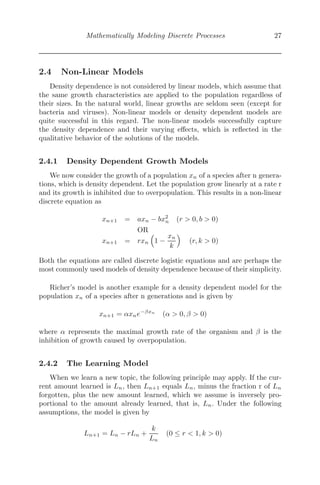 Mathematically Modeling Discrete Processes 27
2.4 Non-Linear Models
Density dependence is not considered by linear models, which assume that
the same growth characteristics are applied to the population regardless of
their sizes. In the natural world, linear growths are seldom seen (except for
bacteria and viruses). Non-linear models or density dependent models are
quite successful in this regard. The non-linear models successfully capture
the density dependence and their varying eﬀects, which is reﬂected in the
qualitative behavior of the solutions of the models.
2.4.1 Density Dependent Growth Models
We now consider the growth of a population xn of a species after n genera-
tions, which is density dependent. Let the population grow linearly at a rate r
and its growth is inhibited due to overpopulation. This results in a non-linear
discrete equation as
xn+1 = axn − bx2
n (r  0, b  0)
OR
xn+1 = rxn
	
1 −
xn
k


(r, k  0)
Both the equations are called discrete logistic equations and are perhaps the
most commonly used models of density dependence because of their simplicity.
Richer’s model is another example for a density dependent model for the
population xn of a species after n generations and is given by
xn+1 = αxne−βxn
(α  0, β  0)
where α represents the maximal growth rate of the organism and β is the
inhibition of growth caused by overpopulation.
2.4.2 The Learning Model
When we learn a new topic, the following principle may apply. If the cur-
rent amount learned is Ln, then Ln+1 equals Ln, minus the fraction r of Ln
forgotten, plus the new amount learned, which we assume is inversely pro-
portional to the amount already learned, that is, Ln. Under the following
assumptions, the model is given by
Ln+1 = Ln − rLn +
k
Ln
(0 ≤ r  1, k  0)
 