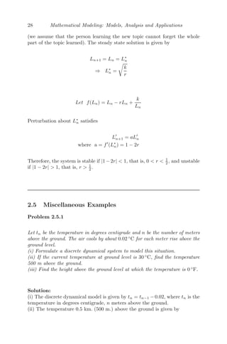 28 Mathematical Modeling: Models, Analysis and Applications
(we assume that the person learning the new topic cannot forget the whole
part of the topic learned). The steady state solution is given by
Ln+1 = Ln = L∗
n
⇒ L∗
n =

k
r
Let f(Ln) = Ln − rLn +
k
Ln
Perturbation about L∗
n satisﬁes
L
n+1 = aL
n
where a = f
(L∗
n) = 1 − 2r
Therefore, the system is stable if |1−2r|  1, that is, 0  r  1
2 , and unstable
if |1 − 2r|  1, that is, r  1
2 .
2.5 Miscellaneous Examples
Problem 2.5.1
Let tn be the temperature in degrees centigrade and n be the number of meters
above the ground. The air cools by about 0.02 ◦
C for each meter rise above the
ground level.
(i) Formulate a discrete dynamical system to model this situation.
(ii) If the current temperature at ground level is 30 ◦
C, ﬁnd the temperature
500 m above the ground.
(iii) Find the height above the ground level at which the temperature is 0 ◦
F.
Solution:
(i) The discrete dynamical model is given by tn = tn−1 − 0.02, where tn is the
temperature in degrees centigrade, n meters above the ground.
(ii) The temperature 0.5 km. (500 m.) above the ground is given by
 