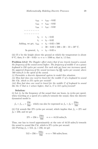 Mathematically Modeling Discrete Processes 29
t500 = t499 − 0.02
t499 = t498 − 0.02
t498 = t497 − 0.02
− − − − − − −
− − − − − − −
t2 = t1 − 0.02
t1 = t0 − 0.02
Adding, we get, t500 = t0 − 0.02 × 500
= 30 − 0.02 × 500 = 30 − 10 = 20o
C.
In general, tn = t0 − 0.02 n
(iii) If n be the height above the ground at which the temperature is about
0 ◦
C, then, 0 = 30 − 0.02× n ⇒ n = 1500 m, that is, 1.5 km.
Problem 2.5.2 The Doppler eﬀect states that if one travels toward a sound,
the frequency of the sound seems higher. The frequency of middle C on a piano
keyboard is 256 cycles per second. For each mile per hour one increases speed,
the apparent frequency of the sound increases by 256
760 cycles per second, where
760 miles/h is the speed of the sound.
(i) Formulate a discrete dynamical system to model this situation.
(ii) How fast does one need to travel for the middle C of a keyboard to sound
like C#, which is 271 cycles per second?
(iii) How fast does one need to travel for the middle C of keyboard to sound
like the C that is 1 octave higher, that is, C is 512 cycles/second?
Solution:
(i) Let fn be the frequency of the sound that one hears, in cycles per speed,
when traveling at a speed of n miles/h towards the sound, then the discrete
dynamical model is
fn = fn−1 +
256
760
, which can also be expressed as fn = f0 +
256n
760
.
(ii) C# sounds like 271 cycles per second, which implies that fn = 271 and
f0 = 256, and we get
271 = 256 +
256n
760
⇒ n = 44.53 miles/h.
Thus, one has to travel approximately at the rate of 44.53 miles/h towards
the sound to sound like C#, which is 271 cycles per second.
(iii) Putting fn = 512, f0 = 256, we get
512 = 256 +
256n
760
⇒ n = 760 miles/hour.
 