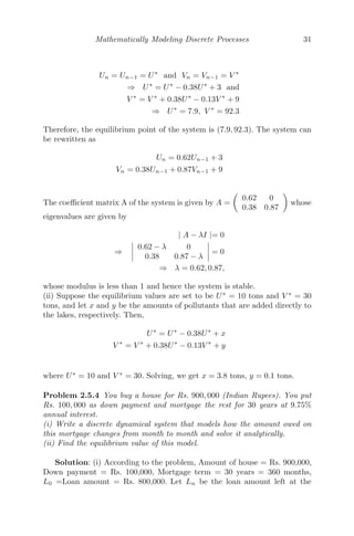 Mathematically Modeling Discrete Processes 31
Un = Un−1 = U∗
and Vn = Vn−1 = V ∗
⇒ U∗
= U∗
− 0.38U∗
+ 3 and
V ∗
= V ∗
+ 0.38U∗
− 0.13V ∗
+ 9
⇒ U∗
= 7.9, V ∗
= 92.3
Therefore, the equilibrium point of the system is (7.9, 92.3). The system can
be rewritten as
Un = 0.62Un−1 + 3
Vn = 0.38Un−1 + 0.87Vn−1 + 9
The coeﬃcient matrix A of the system is given by A =

0.62 0
0.38 0.87

whose
eigenvalues are given by
| A − λI |= 0
⇒
 