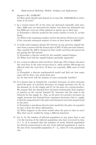 32 Mathematical Modeling: Models, Analysis and Applications
end of n payment, i be the monthly rate of interest and M be the monthly
payment. Then,
Ln = Ln−1 + iLn−1 − M
⇒ Ln = (1 + i)Ln−1 − M
L1 = (1 + i)L0 − M
L2 = (1 + i)L1 − M = (1 + i)2
L0 − M[1 + (1 + i)]
L3 = (1 + i)L2 − M = (1 + i)3
L0 − M[1 + (1 + i) + (1 + i)2
]
..... .. ............................................................
Ln = (1 + i)Ln−1 − M = (1 + i)n
L0 − M[1 + (1 + i) + (1 + i)2
+ ..... + (1 + i)n−1
]
∴ Ln = (1 + i)n
L0 −
M[(1 + i)n
− 1]
i
(ii) We observe that L360 = 0, i = 9.75%/12 = 0.008125 (as the rate of
interest is annual), therefore,
0 = (1.008125)360
× 8 × 105
=
M[(1.008125)360
− 1]
0.008125
⇒ M = Rs. 6, 873.00
(iii) The equilibrium value is given by
Ln = Ln−1 = L∗
L∗
= (1 + i)L∗
− M
M = iL∗
6873/0.008125
L∗
= Rs. 845, 937.00.
Problem 2.5.5 The dynamical system that models the amount of alcohol in
a person’s body is given by Un+1 = Un − 9Un
4.2+Un
+d where Un is the number of
grams of alcohol in the body at the beginning of hour n and d is the constant
amount consumed per hour. Find the equilibrium value, given that this person
consumes 7 gms of alcohol per hour. Is the system stable?
Solution: The equilibrium point is given by
Un = Un−1 = U∗
⇒ U −
9U
4.2 + U
+ 7 = U
⇒ U∗
= 14.7
 