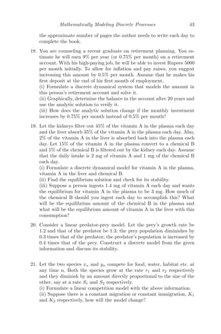 Mathematically Modeling Discrete Processes 35













10 20 30 40 50
Time
50
100
150
200
250
300
Materials
FIGURE 2.9: The behavior of material A(n) and material B(n) with respect
to time in days.
Solution: (i) Let Rn be the radius when paper is wrapped n times and
Ln be the length of paper used for wrapping till n times.
Rn = Rn−1 + t (thickness of paper)
R1 = R0 + t
R2 = R1 + t = R0 + 2t
R3 = R2 + t = R0 + 3t
...... .. ...............................
⇒ Rn = R0 + nt
(ii)
Ln = Ln−1 + 2πRn−1
L1 = L0 + 2πR0 = 2πR0 (∵ L0 = 0)
L2 = L1 + 2πR1 = 2πR0 + 2πR0 + 2πt = 4πR0 + 2πt
L3 = L2 + 2πR2 = 4πR0 + 2πt + 2πR0 + 4πt
L3 = 6πR0 + 6πt
L4 = L3 + 2πR3 = 6πR0 + 6πt + 2πR0 + 6πt
= 8πR0 + 12πt
..... .. ........................................
∴ Ln = 2πnR0 + n(n + 1)πt
 