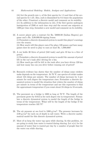 36 Mathematical Modeling: Models, Analysis and Applications
(iii) Now, given R0 = 0.5 inches, t = 0.002 inches and L0 = 0, which implies,
Rn = 0.5 + 0.002n and Ln = πn + 0.002πn(n + 1)
We have to ﬁnd the length of the paper when the radius of the roll is 2 inches,
that is, Rn = 2. Therefore,
2 = 0.5 + 0.002n
⇒ n =
1.5
0.002
= 750. Therefore,
L150 = 2π × 750 × 0.5 + 750 × 751π × 0.002
= 5895.2 inches.
Problem 2.5.9 Presently you weigh 169 pounds. You consume x pounds
worth of calories each week. Assume your body burns oﬀ the equivalent of
3% of its weight each week through normal metabolism. In addition, you burn
oﬀ 1
4 pound of weight through daily exercise each week. Find x to one decimal
place if you want to weigh between 144 and 146 pounds in 1 year (52 weeks).
Solution: Let Wn be the weight after n weeks. The calories consumed
each week is x pounds and W0 = initial weight = 169 pounds.
Wn = Wn−1 − 0.03Wn−1 − 0.25 + x
Wn = 0.97Wn−1 + x − 0.25
W1 = 0.97W0 + x − 0.25
W2 = 0.97W1 + x − 0.25 = 0.972
W0 + (x − 0.25)[1 + 0.97]
W3 = 0.97W2 + x − 0.25 = 0.973
W0 + (x − 0.25)[1 + 0.97 + 0.972
]
Wn = 0.97n
W0 + (x − 0.25)
[1 − 0.97n
]
1 − 0.97
Now, according to the problem,
144  W52  146
⇒ 144  (0.97)52
× 169 + (x−0.25)
0.03 [1 − (0.97)52
]  146
⇒ 4.375  x  4.45
⇒ x = 4.4 pounds worth of calories.
Problem 2.5.10 A certain drug is eﬀective in treating a disease if the con-
centration remains above 100 mg/L. The initial concentration is 640 mg/L. It
is known from laboratory experiments that the drug decays at the rate of 20%
of the amount present each hour.
(i) Formulate a linear discrete system that models the concentration after each
hour.
(ii) Find graphically at what hour the concentration reaches 100 mg/L.
(iii) Modify your model to include a maintenance dose administered every
hour.
 