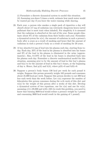 Mathematically Modeling Discrete Processes 37
(iv) Check graphically or otherwise to determine the maintenance doses that
will keep the concentration above the minimum eﬀective level of 100 mg/L,
and below the maximum safe level of 800 mg/L.
(v) Working with the maintenance doses you found in (iv), try varying the
initial concentration. What do you observe about the tendency to stay within
the necessary bounds, as well as the long-term tendency?
Solution: (i) Let Cn be the concentration of drug at hour n. Since the
drug decays at the rate of 20% of the amount present each hour, the linear
discrete model is given by
Cn = Cn−1 −
20
100
Cn−1
Cn = 0.8Cn−1
C1 = 0.8C0 (C0 being the initial concentration of the drug)
C2 = 0.8C1 = (0.8)2
C0
C3 = 0.8C2 = (0.8)3
C0
∴ Cn = (0.8)n
C0 = (0.8)n
× 640.
(ii) From the graph (see Figure 2.10), we can see that after 9 hours, the
concentration reaches 100 mg/L. Thus, doses must be provided before this
time for recovery.









           
5 10 15 20
Time in Hours
100
200
300
400
500
600
Drug Concentration
FIGURE 2.10: The behavior of the concentration of drugs C(n) with respect
to time in hours.
(iii) Let x ml/L be the hourly dose. Then,
Cn = 0.8Cn−1 + x
(iv) Equilibrium solution is C∗
= 5x.
Now, according to the problem, 100  5x  800 ⇒ 20  x  160.
 