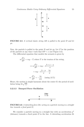 Chapter 3
Continuous Models Using Ordinary
Diﬀerential Equations
3.1 Introduction to Continuous Models ....................................... 47
3.2 Formation of Various Continuous Models ................................ 48
3.2.1 Carbon Dating .................................................... 48
3.2.2 Drug Distribution in the Body .................................... 49
3.2.3 Growth and Decay of Current in an L-R Circuit ................. 50
3.2.4 Rectilinear Motion under Variable Force ......................... 52
3.2.5 Mechanical Oscillations ........................................... 53
3.2.5.1 Horizontal Oscillations ................................... 53
3.2.5.2 Vertical Oscillations ..................................... 54
3.2.5.3 Damped Force Oscillation ............................... 55
3.2.6 Dynamics of Rowing .............................................. 57
3.2.7 Arms Race Models ................................................ 58
3.2.8 Mathematical Model of Inﬂuenza Infection (within Host) ........ 60
3.2.9 Epidemic Models .................................................. 61
3.3 Steady State Solutions .................................................... 65
3.4 Linearization and Local Stability Analysis ............................... 66
3.5 Phase Plane Diagrams of Linear Systems ................................ 68
3.6 Bifurcations ............................................................... 72
3.6.1 Saddle-Node Bifurcation .......................................... 73
3.6.2 Transcritical Bifurcation .......................................... 75
3.6.3 Pitchfork Bifurcation .............................................. 77
3.6.4 Hopf Bifurcation .................................................. 79
3.7 Miscellaneous Examples ................................................... 80
3.8 Exercises .................................................................. 98
3.1 Introduction to Continuous Models
Continuous models are systems whose inputs and outputs are capable of
changing at any instant of time. A continuous model consists of a dependent
continuous variable, varying with some other independent continuous vari-
ables. We use a ﬁrst order ordinary diﬀerential equation (or a system of ﬁrst
order ordinary diﬀerential equations) to model a continuous system, if we have
some information or assumption about the rate of change of the dependent
variable(s) with respect to the independent variable(s). The continuous sys-
tem is modeled with a partial diﬀerential equation, if the dependent variable
depends on more than one independent variables.
47
 